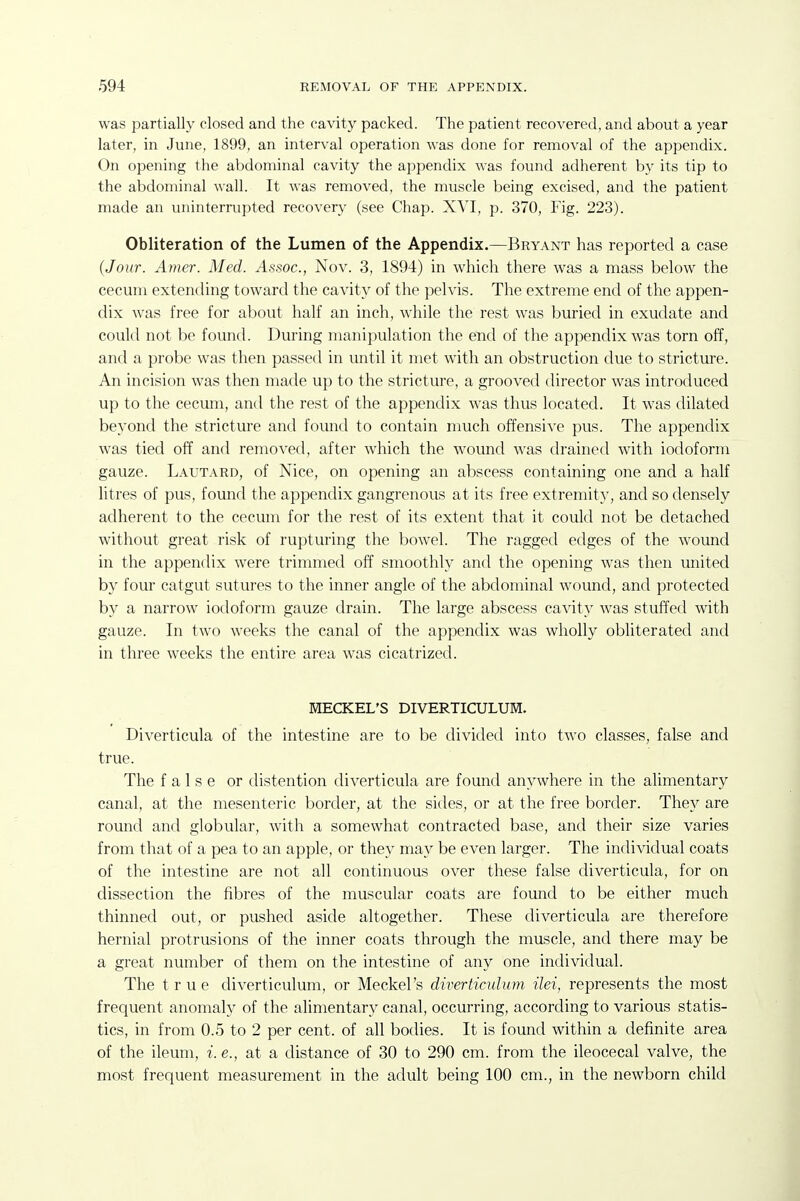 was partially closed and the cavity packed. The patient recovered, and about a year later, in June, 1899, an interval operation was done for removal of the appendix. On opening the abdominal cavity the appendix was found adherent by its tip to the abdominal wall. It was removed, the muscle being excised, and the patient made an uninterrupted recovery (see Chap. XVI, p. 370, Fig. 223). Obliteration of the Lumen of the Appendix.—Bryant has reported a case (Jour. Amer. Med. Assoc., Nov. 3, 1894) in which there was a mass below the cecum extending toward the cavity of the pelvis. The extreme end of the appen- dix was free for about half an inch, while the rest was buried in exudate and could not be found. During manipulation the end of the appendix was torn off, and a probe was then passed in until it met with an obstruction due to stricture. An incision was then made up to the stricture, a grooved director was introduced up to the cecum, and the rest of the appendix was thus located. It was dilated beyond the stricture and found to contain much offensive pus. The appendix was tied off and removed, after which the wound was drained with iodoform gauze. Lautard, of Nice, on opening an abscess containing one and a half Htres of pus, found the appendix gangrenous at its free extremity, and so densely adherent to the cecum for the rest of its extent that it could not be detached without great risk of rupturing the bowel. The ragged edges of the wound in the appendix were trimmed off smoothly and the opening was then united by four catgut sutures to the inner angle of the abdominal wound, and protected by a narrow iodoform gauze drain. The large abscess cavity w^as stuffed with gauze. In two weeks the canal of the appendix was wholly obliterated and in three weeks the entire area was cicatrized. MECKEL'S DIVERTICULUM. Diverticula of the intestine are to be divided into two classes, false and true. The false or distention diverticula are found anywhere in the alimentary canal, at the mesenteric border, at the sides, or at the free border. They are round and globular, with a somewhat contracted base, and their size varies from that of a pea to an apple, or they may be even larger. The individual coats of the intestine are not all continuous over these false diverticula, for on dissection the fibres of the muscular coats are found to be either much thinned out, or pushed aside altogether. These diverticula are therefore hernial protrusions of the inner coats through the muscle, and there may be a great number of them on the intestine of any one individual. The true diverticulum, or Meckel's diverticulum ilei, represents the most frequent anomaly of the alimentary canal, occurring, according to various statis- tics, in from 0.5 to 2 per cent, of all bodies. It is found within a definite area of the ileum, i. e., at a distance of 30 to 290 cm. from the ileocecal valve, the most frequent measurement in the adult being 100 cm., in the newborn child