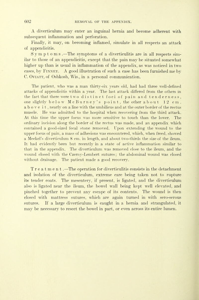 A diverticulum may enter an inguinal hernia and become adherent with subsequent inflammation and perforation. Finally, it may, on becoming inflamed, simulate in all respects an attack of appendicitis. Symptoms .—The symptoms of a diverticulitis are in all respects sim- ilar to those of an appendicitis, except that the pain may be situated somewhat higher up than is usual in inflammation of the appendix, as was noticed in two cases, by Finney. A good illustration of such a case has been furnished me by C. OviATT, of Oshkosh, Wis., in a personal communication. The patient, who was a man thirty-six years old, had had three ^^'elI-defined attacks of appendicitis within a year. The last attack differed from the others in the fact that there were two distinct foci of pain and tenderness, one slightly below M c B u r n e y ' s point, the other about 12 cm. above it, nearly on a line with the umbilicus and at the outer border of the rectus muscle. He was admitted to the hospital when recovering from the third attack. At this time the upper focus was more sensitive to touch than the lower. The ordinary incision along the border of the rectus was made, and an appendix which contained a good-sized fecal stone removed. Upon extending the wound to the upper focus of pain, a mass of adhesions was encountered, which, when freed, showed a Meckel's diverticulum 8 cm. in length, and about two-thirds the size of the ileum. It had evidently been but recently in a state of active inflammation similar to that in the appendix. The diverticulum was removed close to the ileum, and the wound closed with the Czerny-Lembert sutures; the abdominal wound was closed without drainage. The patient made a good recovery. Treatment .—The operation for diverticulitis consists in the detachment and isolation of the diverticulum, extreme care being taken not to rupture its tender coats. The mesentery, if present, is ligated, and the diverticulum also is ligated near the ileum, the bowel wall being kept well elevated, and pinched together to prevent any escape of its contents. The wound is then closed with mattress sutures, which are again turned in with sero-serous sutures. If a large diverticulum is caught in a hernia and strangulated, it may be necessary to resect the bowel in part, or even across its entire lumen.