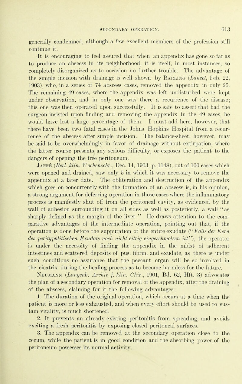 generally condemned, although a few excellent members of the profession still continue it. It is encouraging to feel assured that when an appendix has gone so far as to produce an abscess in its neighborhood, it is itself, in most instances, so completely disorganized as to occasion no further trouble. The advantage of the simple incision with drainage is well shown by Barling (Lancet, Feb. 22, 1903), who, in a series of 74 abscess cases, removed the appendix in only 25. The remaining 49 cases, where the appendix was left undisturbed were kept under observation, and in only one was there a recurrence of the disease; this one was then operated upon successfully. It is safe to assert that had the surgeon insisted upon finding and removing the appendix in the 49 cases, he would have lost a large percentage of them. I must add here, however, that there have been two fatal cases in the Johns Hopkins Hospital from a recur- rence of the abscess after simple incision. The balance-sheet, however, may be said to be OA^erwhelmingly in favor of drainage without extirpation, where the latter course presents any serious difficulty, or exposes the patient to the dangers of opening the free peritoneum. Jaffe (Berl. klin. Wochenschr., Dec. 14, 1903, p. 1148), out of 100 cases which were opened and drained, saw only 5 in which it was necessary to remove the appendix at a later date. The obliteration and destruction of the appendix which goes on concurrently with the formation of an abscess is, in his opinion, a strong argument for deferring operation in those cases where the inflammatory process is manifestly shut off from the peritoneal cavity, as evidenced by the wall of adhesion surrounding it on all sides as well as posteriorly, a wall as sharply defined as the margin of the liver. He draws attention to the com- parative advantages of the intermediate operation, pointing out that, if the operation is done before the suppuration of the entire exudate ( Falls der Kern des perityphlitischen Exudats noch nicht eitrig eingeschmolzen isV), the operator is under the necessity of finding the appendix in the midst of adherent intestines and scattered deposits of pus, fibrin, and exudate, as there is under such conditions no assurance that the peccant organ will be so involved in the cicatrix during the healing process as to become harmless for the future. Neumann (Langenh. Archiv f. klin. Chir., 1901, Bd. 62, Hft. 3) advocates the plan of a secondary operation for removal of the appendix, after the draining of the abscess, claiming for it the following advantages: 1. The duration of the original operation, which occurs at a time when the patient is more or less exhausted, and when every effort should be used to sus- tain vitality, is much shortened. 2. It prevents an already existing peritonitis from spreading, and avoids exciting a fresh peritonitis by exposing closed peritoneal surfaces. 3. The appendix can be removed at the secondaiy operation close to the cecum, while the patient is in good condition and the absorbing power of the peritoneum possesses its normal activity.