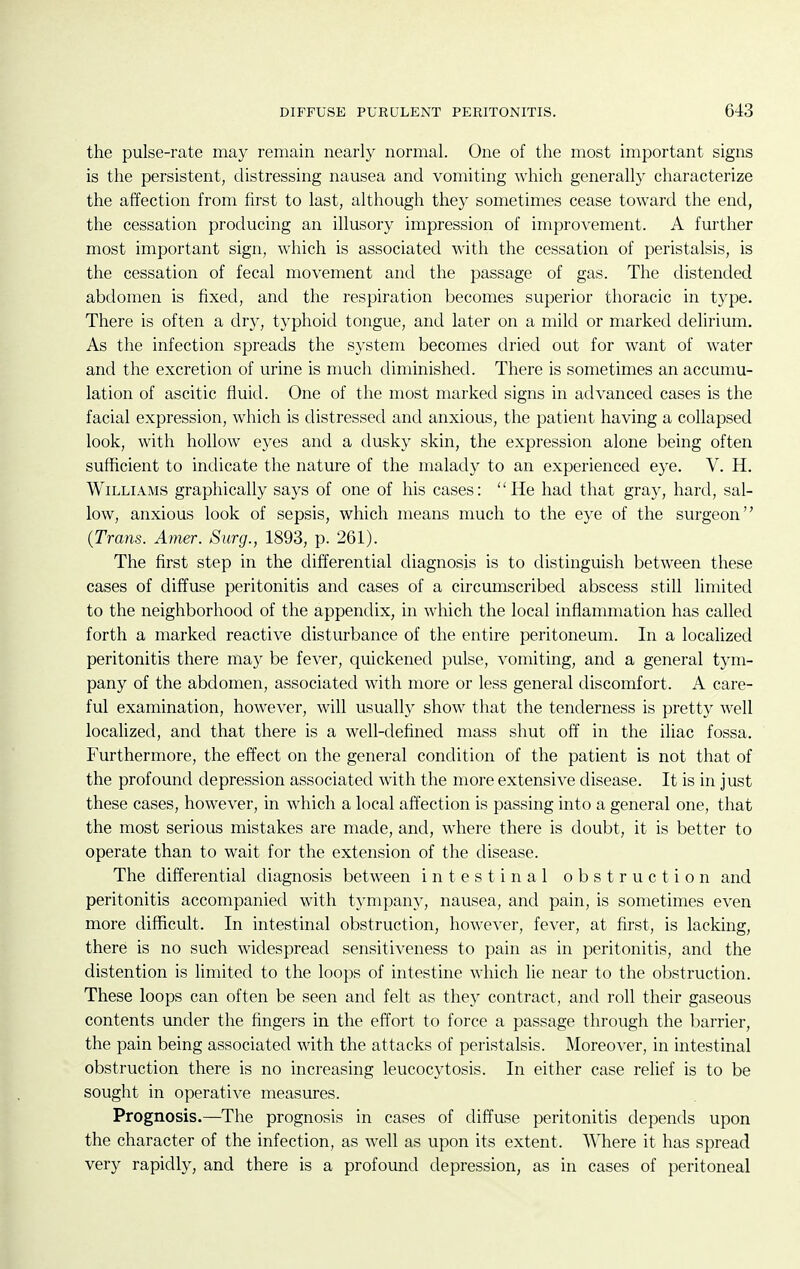 the pulse-rate may remain nearly normal. One of the most important signs is the persistent, distressing nausea and vomiting which generally characterize the affection from first to last, although they sometimes cease toward the end, the cessation producing an illusory impression of improvement. A further most important sign, which is associated with the cessation of peristalsis, is the cessation of fecal movement and the passage of gas. The distended abdomen is fixed, and the respiration becomes superior thoracic in type. There is often a dry, typhoid tongue, and later on a mild or marked delirium. As the infection spreads the system becomes dried out for want of water and the excretion of urine is much diminished. There is sometimes an accumu- lation of ascitic fluid. One of the most marked signs in advanced cases is the facial expression, which is distressed and anxious, the patient having a collapsed look, with hollow eyes and a dusky skin, the expression alone being often sufficient to indicate the nature of the malady to an experienced eye. V. H. Williams graphically says of one of his cases: He had that gray, hard, sal- low, anxious look of sepsis, which means much to the eye of the surgeon {Trans. Amer. Surg., 1893, p. 261). The first step in the differential diagnosis is to distinguish between these cases of diffuse peritonitis and cases of a circumscribed abscess still limited to the neighborhood of the appendix, in which the local inflammation has called forth a marked reactive disturbance of the entire peritoneum. In a localized peritonitis there may be fever, quickened pulse, vomiting, and a general tym- pany of the abdomen, associated with more or less general discomfort. A care- ful examination, however, will usually show that the tenderness is pretty well localized, and that there is a well-defined mass shut off in the iliac fossa. Furthermore, the effect on the general condition of the patient is not that of the profound depression associated with the more extensive disease. It is in just these cases, however, in which a local affection is passing into a general one, that the most serious mistakes are made, and, where there is doubt, it is better to operate than to wait for the extension of the disease. The differential diagnosis between intestinal obstruction and peritonitis accompanied with tympany, nausea, and pain, is sometimes even more difficult. In intestinal obstruction, however, fever, at first, is lacking, there is no such widespread sensitiveness to pain as in peritonitis, and the distention is limited to the loops of intestine which lie near to the obstruction. These loops can often be seen and felt as they contract, and roll their gaseous contents under the fingers in the effort to force a passage through the barrier, the pain being associated with the attacks of peristalsis. Moreover, in intestinal obstruction there is no increasing leucocytosis. In either case relief is to be sought in operative measures. Prognosis.—The prognosis in cases of diffuse peritonitis depends upon the character of the infection, as well as upon its extent. Where it has spread very rapidly, and there is a profound depression, as in cases of peritoneal