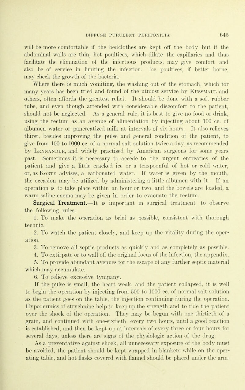 will be more comfortable if the bedclothes are kept off the body, but if the abdominal walls are thin, hot poultices, which dilate the capillaries and thus facilitate the elimination of the infectious products, may gi^-e comfort and also be of service in limiting the mfection. Ice poultices, if better borne, may check the growth of the bacteria. Where there is much vomiting, the washing out of the stomach, which for many years has been tried and fomid of the utmost service by Kussmaul and others, often affords the greatest relief. It should be done with a soft rubber tube, and even though attended with considerable discomfort to the patient, should not be neglected. As a general rule, it is best to give no food or drink, using the rectum as an avenue of alimentation by injecting about 100 cc. of albumen water or pancreatized milk at intervals of six hours. It also relieves thirst, besides impro\dng the pulse and general condition of the patient, to give from 100 to 1000 cc. of a normal salt solution twice a day, as recommended by Lennander, and widely practised by American surgeons for some years past. Sometimes it is necessary to accede to the urgent entreaties of the patient and give a little cracked ice or a teaspoonful of hot or cold water, or, as Korte advises, a carbonated water. If water is given by the mouth, the occasion may be utilized by administering a little albumen with it. If an operation is to take place within an hour or two, and the bowels are loaded, a warm saline enema may be given in order to e^'acuate the rectum. Surgical Treatment.—It is important in surgical treatment to observe the following rules: 1. To make the operation as l^rief as possible, consistent with thorough technic. 2. To watch the patient closely, and keep up the vitality during the oper- ation. 3. To remove all septic products as quickly and as completely as possible. 4. To extirpate or to wall off the original focus of the infection, the appendix. 5. To provide abundant avenues for the escape of any further septic material which may accumulate. 6. To relieve excessive tympan3\ If the pulse is small, the heart weak, and the patient collapsed, it is well to begin the operation by injecting from 500 to 1000 cc. of normal salt solution as the patient goes on the table, the injection continuing during the operation. Hypodermics of strychnine help to keep up the strength and to tide the patient over the shock of the operation. They may be begmi with one-thirtieth of a grain, and continued with one-sixtieth, ever}' two hours, until a good reaction is established, and then be kept up at intervals of every three or four hours for several days, unless there are signs of the physiologic action of the drug. As a preventative against shock, all unnecessary exposure of the body must be avoided, the patient should be kept ^^Tapped in blankets while on the oper- ating table, and hot flasks covered with flannel should be placed under the arm-