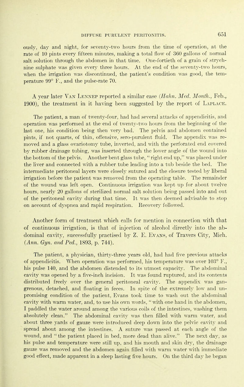 ously, day and night, for seventy-two hours from the time of operation, at the rate of 10 pints every fifteen minutes, making a total flow of 360 gallons of nomial salt solution through the abdomen in that time. One-fortieth of a grain of strych- nine sulphate was given every three hours. At the end of the seventy-two hours, when the irrigation was discontinued, the patient's condition was good, the tem- perature 99° F., and the pulse-rate 70. A year later Van Lennep reported a similar case (Hahn. Med. Month., Feb., 1900), the treatment in it having been suggested by the report of Laplace. The patient, a man of twenty-four, had had several attacks of appendicitis, and operation was performed at the end of twent}--two hours from the beginning of the last one, his condition being then ven,' bad. The pelvis and abdomen contained pints, if not quarts, of thin, offensive, sero-purulent fluid. The appendix was re- moved and a glass ovariotomy tube, inverted, and with the perforated end covered by rubber drainage tubing, was inserted through the lower angle of the wound into the bottom of the pelvis. Another bent glass tube,  right end up, was placed under the liver and connected with a rubber tube leading into a tub beside the bed. The intermediate peritoneal layers were closely sutured and the closure tested by liberal irrigation before the patient was removed from the operating table. The remainder of the wound was left open. Continuous irrigation was kept up for about twelve hours, nearly 20 gallons of sterilized normal salt solution being passed into and out of the peritoneal cavity during that time. It was then deemed ad^dsable to stop on account of dj^spnea and rapid respiration. Recovery followed. Another form of treatment which calls for mention in connection with that of continuous irrigation, is that of injection of alcohol directly into the ab- dominal cavity, successfully practised by Z. E. Evans, of Travers City, Mich. (Ann. Gyn. and Fed., 1893, p. 744). The patient, a physician, thirty-three years old, had had five previous attacks of appendicitis. When operation was performed, his temperature was over 103° F., his pulse 140, and the abdomen distended to its utmost capacity. The abdominal cavity was opened by a five-inch incision. It was found ruptured, and its contents distributed freely over the general peritoneal ca^'ity. The appendix was gan- grenous, detached, and floating in feces. In spite of the extremely low and un- promising condition of the patient, Evans took time to wash out the abdominal cavity with warm water, and, to use his o\\ti words,  -nith one hand in the abdomen, I paddled the water around among the various coils of the intestines, washing them absolutely clean. The abdominal ca^dty was then filled \n.Xh. wann water, and about three yards of gauze were introduced deep down into the pelvic cavity and spread about among the intestines. A suture was passed at each angle of the wound, and the patient placed in bed, more dead than alive. The next da}', as his pulse and temperature were still up, and his mouth and skin dry, the drainage gauze was removed and the abdomen again filled with warm water with immediate good effect, made apparent in a sleep lasting five hours. On the third day he began