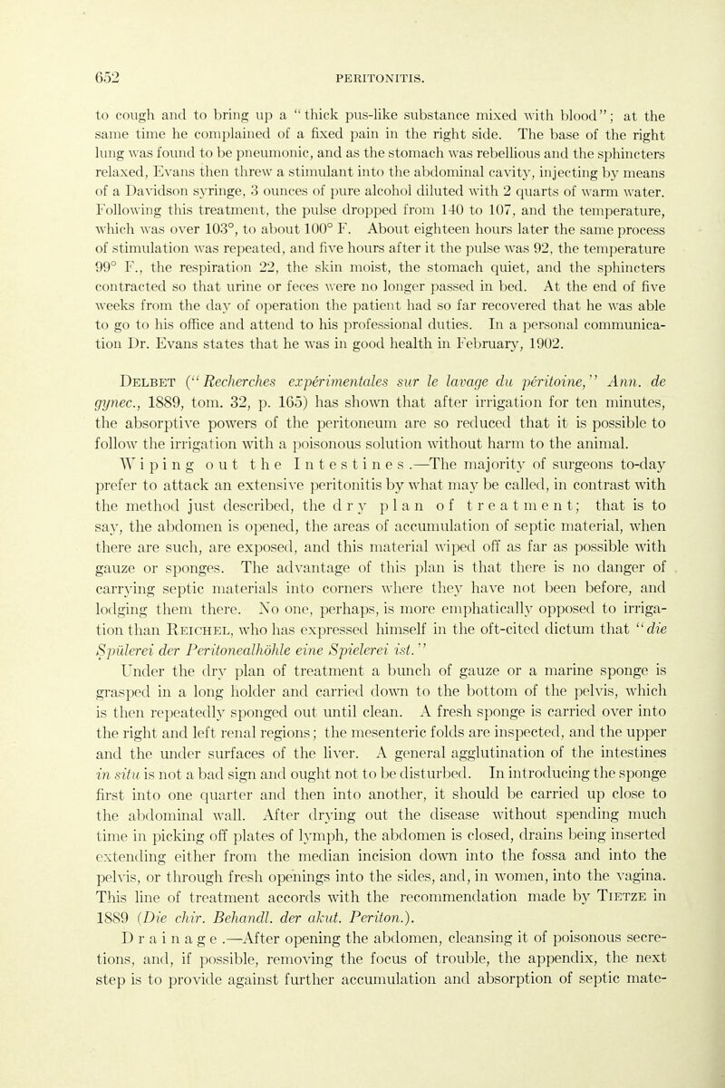 to cough and to bring up a thick pus-Hke substance mixed with blood; at the same time he complained of a fixed pain in the right side. The base of the right lung was found to be pneumonic, and as the stomach was rebellious and the sphincters relaxed, Evans then threw a stimulant into the abdominal cavity, injecting by means of a Davidson syringe, 3 ounces of pure alcohol diluted with 2 quarts of -warm water. Following this treatment, the pulse dropped from 140 to 107, and the temperature, which was over 103°, to about 100° F. About eighteen hours later the same process of stimulation was repeated, and five hours after it the pulse was 92, the temperature 99° F., the respiration 22, the skin moist, the stomach quiet, and the sphincters contracted so that urine or feces were no longer passed in bed. At the end of five weeks from the day of operation the patient had so far recovered that he was able to go to his office and attend to his professional duties. In a personal communica- tion Dr. Evans states that he was in good health in February, 1902. Delbet { Recherches experimentales sur le lavage du peritoine/' Ann. de gynec, 1889, tom. 32, p. 165) has shown that after irrigation for ten minutes, the absorptive powers of the peritoneum are so reduced that it is possible to follow the irrigation with a poisonous solution without harm to the animal. Wiping out the Intestines .—^The majority of surgeons to-day prefer to attack an extensive peritonitis by what may be called, in contrast Avith the method just described, the dry plan of treatment; that is to say, the abdomen is opened, the areas of accumulation of septic material, when there are such, are exposed, and this material Aviped off as far as possible with gauze or sponges. The advantage of this plan is that there is no danger of carrying septic materials into corners Avhere they have not been before, and lodging them there. No one, perhaps, is more emphatically opposetl to irriga- tion than Reichel, Avho has expressed himself in the oft-cited dictum that die Spulerei der Peritonealhdhle eine Spielerei ist.  Under the dry plan of treatment a bunch of gauze or a marine sponge is grasped in a long holder and carried down to the bottom of the pelvis, which is then repeatedh^ sponged out until clean. A fresh sponge is carried over into the right and left renal regions; the mesenteric folds are inspected, and the upper and the mider surfaces of the liver. A general agglutination of the intestines in situ is not a bad sign and ought not to be disturbed. In introducing the sponge first into one quarter and then into another, it should be carried up close to the abdominal Avail. After flr}'ing out the disease Avithout spending much time in picking off plates of lymph, the abdomen is closed, drains being inserted extending either from the median incision down into the fossa and into the pelvis, or tlirough fresh openings into the sides, and, in Avomen, into the A-agina. This line of treatment accords with the recommendation made by Tietze in 1889 {Die chir. Behandl. der akut. Periton.). Drainage .—After opening the abdomen, cleansing it of poisonous secre- tions, and, if possible, remoAdng the focus of trouble, the appendix, the next step is to provide against further accumulation and absorption of septic mate-