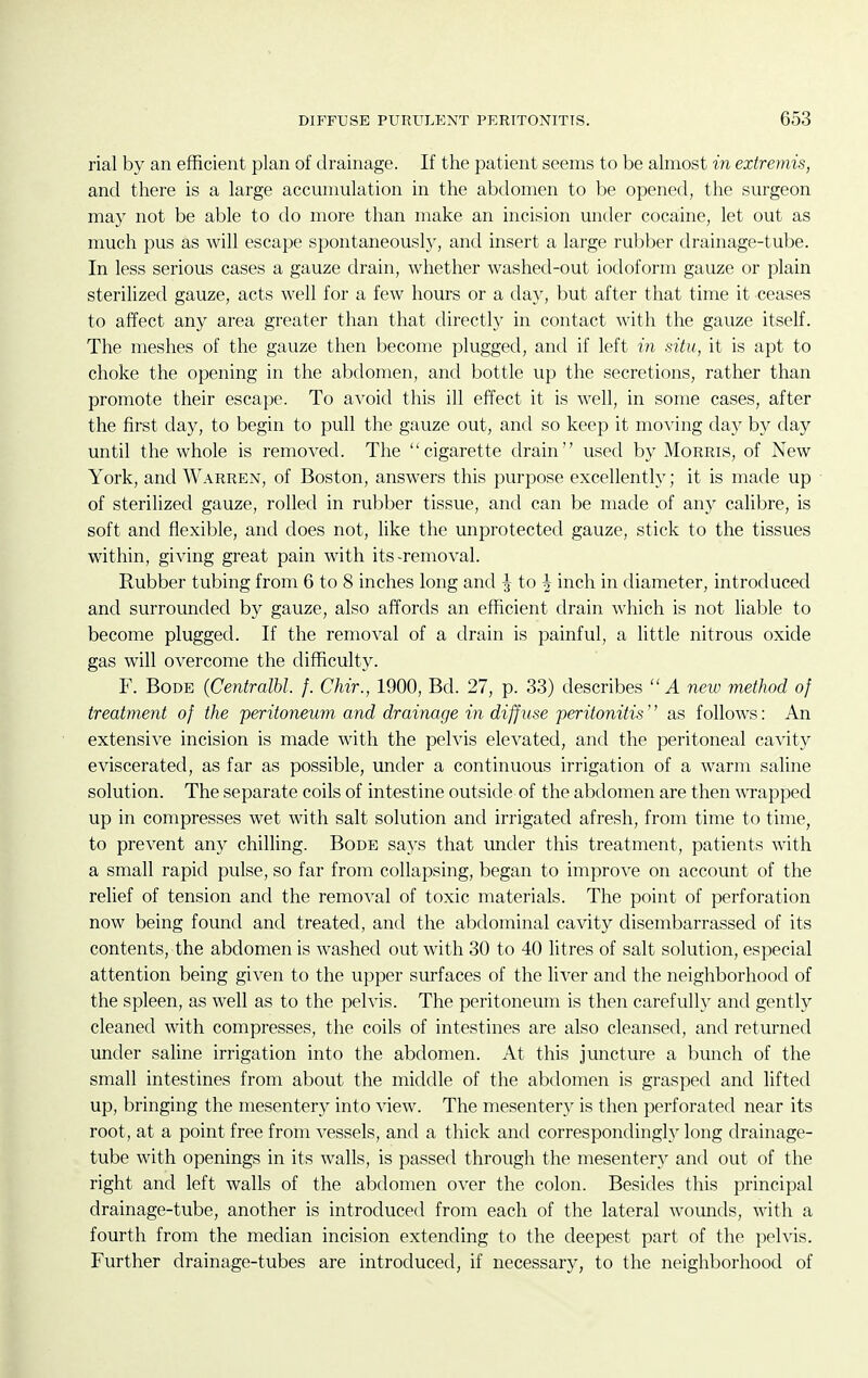 rial by an efficient plan of drainage. If the patient seems to be almost in extremis, and there is a large accumulation in the abdomen to be opened, the surgeon may not be able to do more than make an incision under cocaine, let out as much pus as will escape spontaneousl}^, and insert a large rubber drainage-tube. In less serious cases a gauze drain, whether washed-out iodoform gauze or plain sterilized gauze, acts well for a few hours or a day, but after that time it ceases to affect any area greater than that directly in contact with the gauze itself. The meshes of the gauze then become plugged, and if left in situ, it is apt to choke the opening in the abdomen, and bottle up the secretions, rather than promote their escape. To avoid this ill effect it is well, in some cases, after the first day, to begin to pull the gauze out, and so keep it moving day by day until the whole is removed. The cigarette drain used by Morris, of New York, and Warren, of Boston, answers this purpose excellently; it is made up of sterilized gauze, rolled in rubber tissue, and can be made of any calibre, is soft and flexible, and does not, like the unprotected gauze, stick to the tissues within, giving great pain with its-removal. Rubber tubing from 6 to 8 inches long and J to § inch in diameter, introduced and surrounded by gauze, also affords an efficient drain which is not liable to become plugged. If the removal of a drain is painful, a little nitrous oxide gas will overcome the difficulty. F. Bode (Centralbl. f. Chir., 1900, Bd. 27, p. 33) describes A new method of treatment of the peritoneum and drainage in diffuse peritonitis'' as follows: An extensive incision is made with the pelvis elevated, and the peritoneal cavity eviscerated, as far as possible, under a continuous irrigation of a warm saline solution. The separate coils of intestine outside of the abdomen are then wapped up in compresses wet with salt solution and irrigated afresh, from time to time, to prevent any chilling. Bode says that under this treatment, patients with a small rapid pulse, so far from collapsing, began to improve on account of the relief of tension and the removal of toxic materials. The point of perforation now being found and treated, and the abdominal cavity disembarrassed of its contents, the abdomen is washed out with 30 to 40 litres of salt solution, especial attention being given to the upper surfaces of the liver and the neighborhood of the spleen, as well as to the pelvis. The peritoneum is then carefully and gently cleaned with compresses, the coils of intestines are also cleansed, and returned under saUne irrigation into the abdomen. At this juncture a bunch of the small intestines from about the middle of the abdomen is grasped and lifted up, bringing the mesentery into view. The mesenteiy is then perforated near its root, at a point free from vessels, and a thick and correspondingly long drainage- tube with openings in its walls, is passed through the mesentery and out of the right and left walls of the abdomen over the colon. Besides this principal drainage-tube, another is introduced from each of the lateral wounds, with a fourth from the median incision extending to the deepest part of the pelvis. Further drainage-tubes are introduced, if necessary, to the neighborhood of