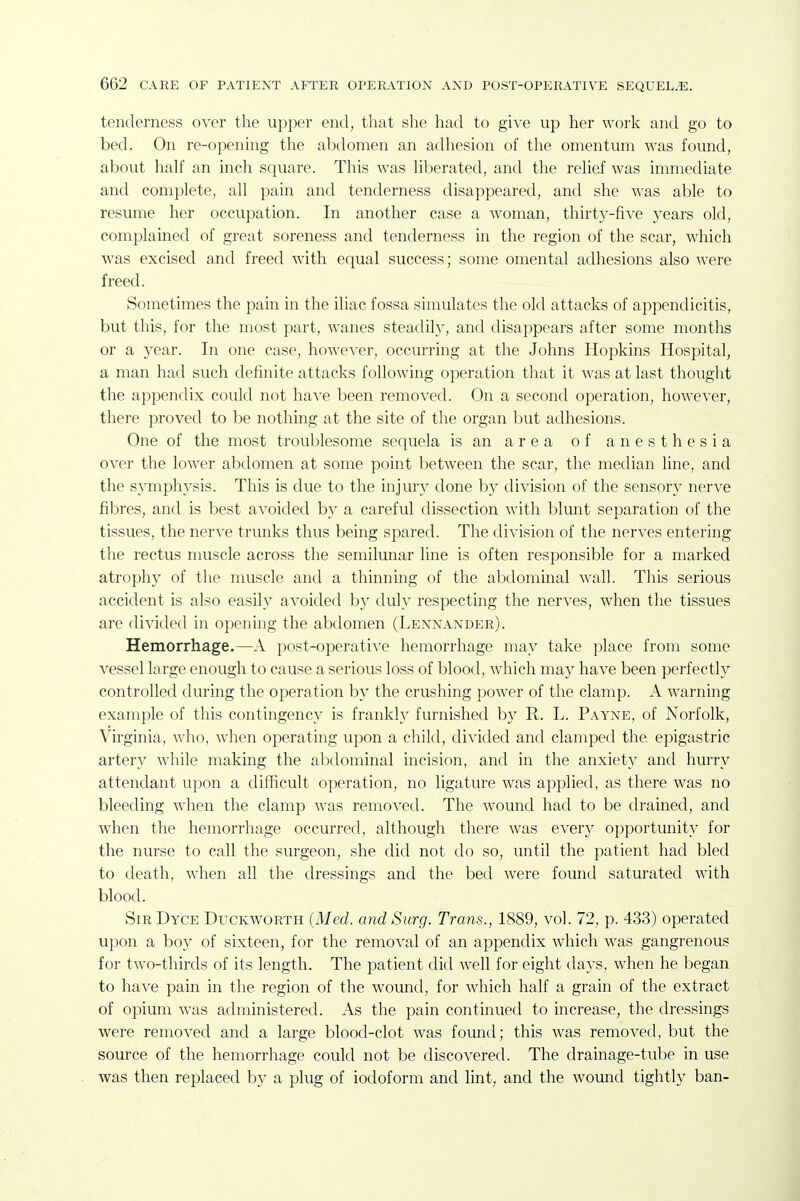 tenderness over the upper end, that she had to gWe up her work and go to bed. On re-opening the abdomen an adhesion of the omentum was found, about half an inch square. This was hberated, and the relief was immediate and complete, all pain and tenderness disappeared, and she was able to resume her occupation. In another case a woman, thirty-five years old, complained of great soreness and tenderness in the region of the scar, which was excised and freed with equal success; some omental adhesions also were freed. Sometimes the pain in the iliac fossa simulates the old attacks of appendicitis, but this, for the most part, wanes steadily, and disappears after some months or a year. In one case, however, occurring at the Johns Hopkins Hospital, a man had such definite attacks following operation that it was at last thought the appendix could not have been removed. On a second operation, however, there proved to be nothing at the site of the organ l3ut adhesions. One of the most troul^lesome sequela is an area of anesthesia over the lower abdomen at some point between the scar, the median line, and the symphysis. This is due to the injury done b}^ division of the sensory nerve fibres, and is best avoided by a careful dissection with blunt separation of the tissues, the nerve trunks thus being spared. The division of the nerves entering the rectus muscle across the semilimar line is often responsible for a marked atrophy of the muscle and a thinning of the abdominal wall. This serious accident is also easily avoided by duly respecting the nerves, when the tissues are divided in opening the abdomen (Lennander). Hemorrhage.—A post-operative hemorrhage may take place from some vessel large enough to cause a serious loss of blood, which may have been perfectly controlled during the operation by the crushing power of the clamp. A warning example of this contingency is frankly furnished by R. L. Payne, of Norfolk, Virginia, who, when operating upon a chikl, divided and clamped the. epigastric artery while making the abdominal incision, and in the anxiety and hurry attendant upon a difficult operation, no ligature was applied, as there was no bleeding when the clamp was removed. The wound had to be drained, and when the hemorrhage occurred, although there was every opportunity for the nurse to call the surgeon, she did not do so, until the patient had bled to death, when all the dressings and the bed were found saturated with blood. Sir Dyce Duckworth (Med. and Surg. Trans., 1889, vol. 72, p. 433) operated upon a boy of sixteen, for the removal of an appendix which was gangrenous for two-thirds of its length. The patient did well for eight days, when he began to have pain in the region of the wound, for which half a grain of the extract of opium was administered. As the pain continued to increase, the dressings were removed and a large blood-clot was found; this was removed, but the source of the hemorrhage could not be discovered. The drainage-tube in use was then replaced by a plug of iodoform and lint, and the wound tightly ban-