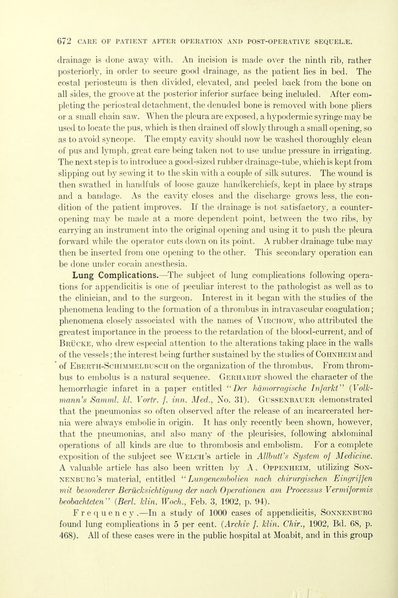 drainage is done away with. An incision is made over the ninth rib, rather posteriorly, in order to secure good drainage, as the patient lies in bed. The costal periosteum is then divided, elevated, and peeled back from the bone on all sides, the groove at the posterior inferior surface being included. After com- pleting the periosteal detachment, the denuded bone is removed with bone pliers or a small chain saw. When the pleura are exposed, a hypodermic syringe may be used to locate the pus, which is then drained off slowly through a small opening, so as to avoid syncope. The empty cavity should now be washed thoroughly clean of pus and lymph, great care being taken not to use undue pressure in irrigating. The next step is to introduce a good-sized rubber drainage-tube, which is kept from slipping out by sewing it to the skin with a couple of silk sutures. The wound is then swathed in handfuls of loose gauze handkerchiefs, kept in place by straps and a bandage. As the cavity closes and the discharge grows less, the con- dition of the patient improves. If the drainage is not satisfactory, a counter- opening may be made at a more dependent point, between the two ribs, by carrying an instrument into the original opening and using it to push the pleura forward while the operator cuts down on its point. A rubber drainage tube may then be inserted from one opening to the other. This secondary operation can be done under cocain anesthesia. Lung Complications.—The subject of lung complications following opera- tions for appendicitis is one of peculiar interest to the pathologist as well as to the clinician, and to the surgeon. Interest in it began with the studies of the phenomena leading to the formation of a thrombus in intravascular coagulation; phenomena closely associated with the names of Virchow, who attributed the greatest importance in the process to the retardation of the blood-current, and of Brijcke, who drew especial attention to the alterations taking place in the walls of the vessels; the interest being further sustained by the studies of Cohnheiai and of Eberth-Schimmelbusch on the organization of the thrombus. From throm- bus to embolus is a natural sequence. Gerhardt showed the character of the hemorrhagic infarct in a paper entitled i)er hdmorragische Infarkt {Volk- mann's Samml. kl. Vortr. f. inn. Med., No. 31). Gussenbauer demonstrated that the pneumonias so often observed after the release of an incarcerated her- nia were always embolic in origin. It has only recently been shown, however, that the pneumonias, and also many of the pleurisies, following abdominal operations of all kinds are due to thrombosis and embolism. For a complete exposition of the subject see AVelch's article in AllhutVs System of Medicine. A valuable article has also been written by A. Oppenheim, utilizing Son- nenburg's material, entitled  Liingenembolien nach chirurgischen Eingriffen mit hesonderer Beriicksichtigung der nach Operationen am Processus Vermiformis heohachteten (Berl. klin. Wocli., Feb. 3, 1902, p. 94). Frequency .—In a study of 1000 cases of appendicitis, Sonnenburg foimd lung complications in 5 per cent. {Archiv f. klin. Chir., 1902, Bd. 68, p. 468). All of these cases were in the public hospital at Moabit, and in this group