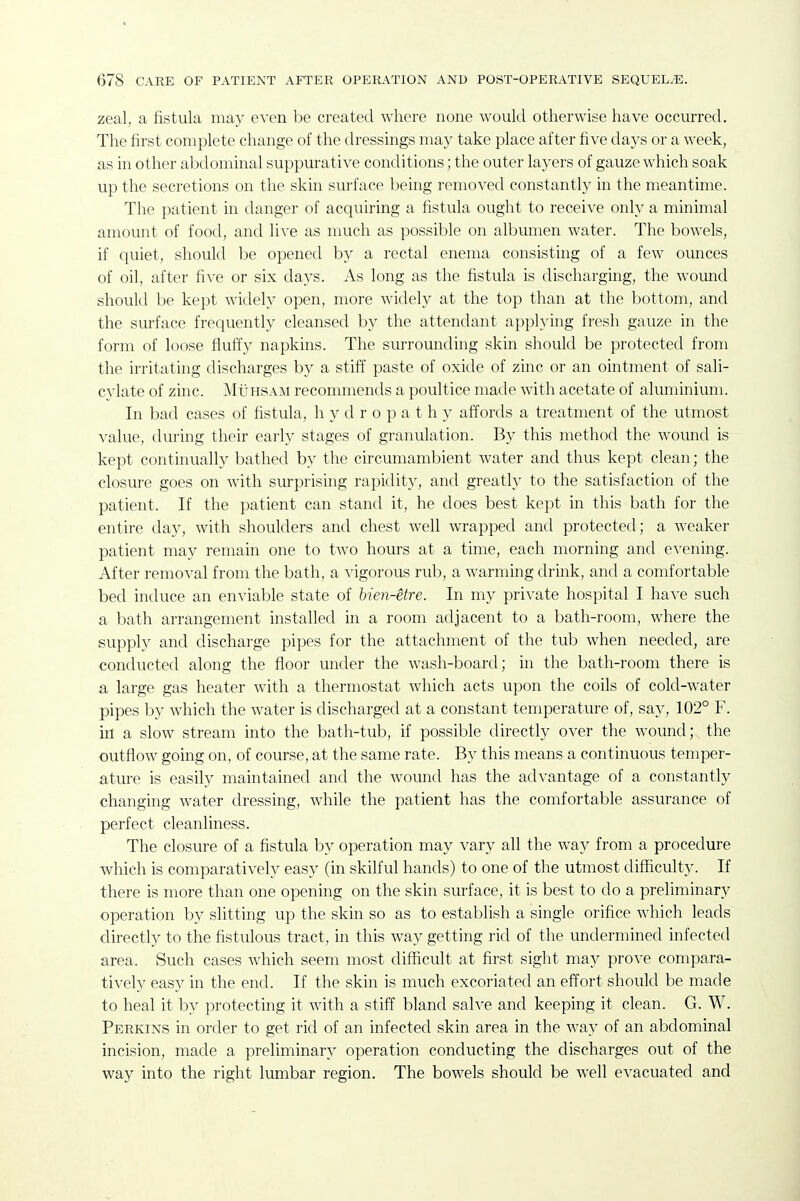 zeal, a fistula may even be created where none would otherwise have occurred. The first complete change of the dressings may take place after five days or a week, as in other abdominal suppurative conditions; the outer layers of gauze which soak up the secretions on the skin surface being removed constantly in the meantime. The patient in danger of acquiring a fistula ought to receive only a minimal amount of food, and live as much as possible on albumen water. The bowels, if quiet, should be opened by a rectal enema consisting of a few ounces of oil, after five or six days. As long as the fistula is discharging, the wound should be kept widely open, more widely at the top than at the bottom, and the surface frequently cleansed by the attendant applying fresh gauze in the form of loose fluffy napkins. The surrounding skin should be protected from the irritating discharges by a stiff paste of oxide of zinc or an ointment of sali- cylate of zinc. MiiHSAM recommends a poultice made with acetate of aluminium. In bad cases of fistula, hydropathy affords a treatment of the utmost value, during their early stages of granulation. By this method the wound is kept continually bathed by the circumambient Avater and thus kept clean; the closure goes on with surprising rapidity, and greatly to the satisfaction of the patient. If the patient can stand it, he does best kept in this bath for the entire day, with shoulders and chest well wrapped and protected; a weaker patient may remain one to two hours at a time, each morning and evening. After removal from the bath, a A'igorous rub, a Avarming drink, and a comfortable bed induce an enviable state of bien-etre. In my private hospital I have such a bath arrangement installed in a room adjacent to a bath-room, where the supply and discharge pipes for the attachment of the tub when needed, are conducted along the fioor under the wash-board; in the bath-room there is a large gas heater with a thermostat which acts upon the coils of cold-water pipes by which the water is discharged at a constant temperature of, say, 102° F. in a slow stream into the bath-tub, if possible directly over the wound; the outflow going on, of course, at the same rate. By this means a continuous temper- ature is easily maintained and the wound has the advantage of a constantly changing water dressing, while the patient has the comfortable assurance of perfect cleanliness. The closure of a fistula by operation may vary all the Avay from a procedure which is comparatively easy (in skilful hands) to one of the utmost difficulty. If there is more than one opening on the skin surface, it is best to do a preliminary operation by slitting up the skin so as to establish a single orifice which leads directly to the fistulous tract, in this way getting rid of the undermined infected area. Such cases which seem most difficult at first sight may prove compara- tively easy in the end. If the skin is much excoriated an effort should be made to heal it by protecting it with a stiff bland salve and keeping it clean. G. W. Perkins in order to get rid of an infected skin area in the way of an abdominal incision, made a preliminary operation conducting the discharges out of the way into the right lumbar region. The bowels should be well evacuated and