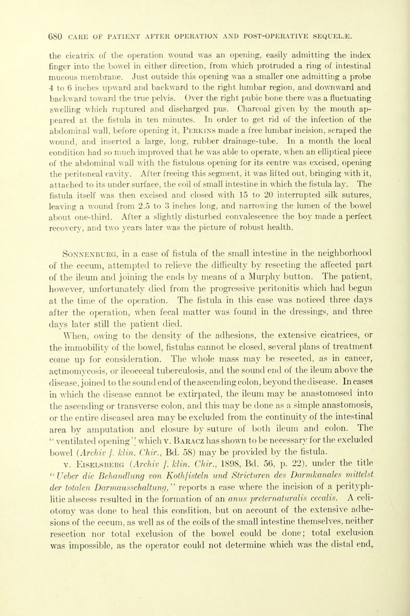 the cicatrix of tlie operation wound was an opening, easily admitting the index finger into the ijowel in either direction, from which protruded a ring of intestinal mucous membrane. Just outside this opening was a smaller one admitting a probe 4 to 6 inches upward and backward to the right lumbar region, and downward and backward toward the true pelvis. Over the right pubic bone there was a fluctuating swelling which ruptured and discharged pus. Charcoal gWen by the mouth ap- peared at the fistula in ten minutes. In order to get rid of the infection of the abdominal wall, before opening it, Perkins made a free lumbar incision, scraped the wound, and inserted a large, long, rubber drainage-tube. In a month the local condition had so much improved that he was able to operate, Avhen an elliptical piece of the abdominal wall with the fistulous opening for its centre was excised, opening the peritoneal cavity. After freeing this segment, it was lifted out, bringing with it, attached to its under surface, the coil of small intestine in which the fistula lay. The fistula itself was then excised and closed with 15 to 20 interrupted silk sutures, leaving a wound from 2.5 to 3 inches long, and narrowing the lumen of the bowel about one-third. After a slightly disturbed convalescence the boy made a perfect recovery, and two years later was the picture of robust health. SoNNENBURG, ill a casG of fistula of the small intestine in the neighborhood of the cecum, attempted to relieve the clitHculty by resecting the affected part of the ileum and joining the ends by means of a Murphy button. The patient, however, imfortunately died from the progressive peritonitis which had begun at the time of the operation. The fistula in this case was noticed three days after the operation, when fecal matter was found in the dressings, and three days later still the patient died. When, owing to the density of the adhesions, the extensive cicatrices, or the immobility of the bowel, fistulas cannot be closed, several plans of treatment come up for consideration. The whole mass may be resected, as in cancer, actinomycosis, or ileocecal tuberculosis, and the sound end of the ileum above the disease, joined to the sound end of the ascending colon, beyond the disease. In cases in which the disease cannot be extirpated, the ileum may be anastomosed into the ascending or transverse colon, and this may be done as a simple anastomosis, or the entire diseased area may be excluded from the continuity of the intestinal area by amputation and closure by suture of both ileum and colon. The  ventilated openingwhich v. Baracz has shown to be necessary for the excluded bowel (Archiv f. klin. Chir., Bd. 58) may be provided by the fistula. v. EiSELSBERG (ArcJiw f. Mm. Chir., 1898, Bd. 56, p. 22), under the title  Ueher die Behandlung von Kothfisteln und Striduren des Darmkanales mittelst der totalen Darmausschaltung,' reports a case where the incision of a perityph- litic abscess resulted in the formation of an anus jyreternaturalis cecalis. A celi- otomy was done to heal this condition, but on account of the extensive adhe- sions of the cecum, as well as of the coils of the small intestine themselves, neither resection nor total exclusion of the bowel could be done; total exclusion was impossible, as the operator could not determine which was the distal end,