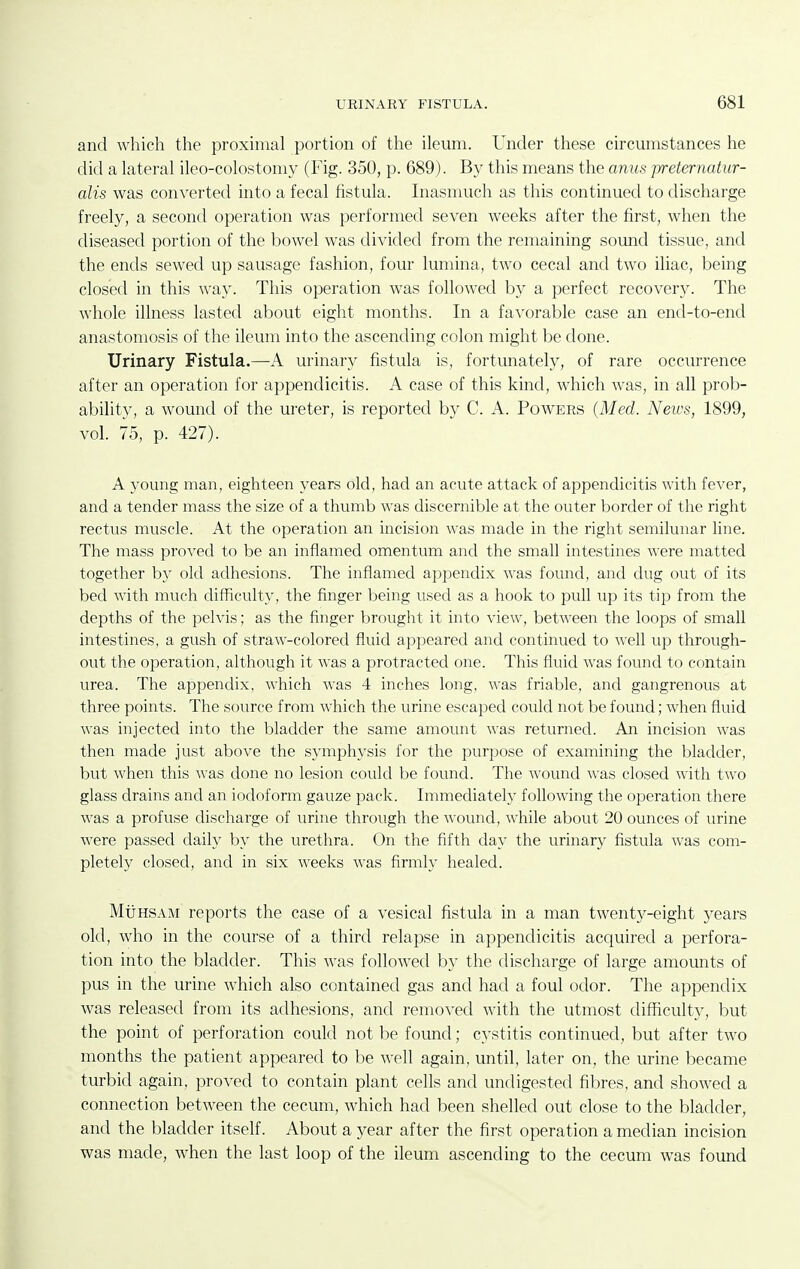 and which the proximal portion of the ileum. Under these circumstances he did a lateral ileo-colostoniy (Fig. 350, p. 689). By this means the anus jyreternatur- alis was converted into a fecal fistula. Inasmuch as this continued to discharge freely, a second operation was performed seven weeks after the first, when the diseased portion of the bowel was divided from the remaining sound tissue, and the ends sewed up sausage fashion, four lumina, two cecal and two iliac, being closed in this way. This operation was followed by a perfect recovery. The whole illness lasted about eight months. In a favorable case an end-to-end anastomosis of the ileum into the ascending colon might l^e done. Urinary Fistula.—A urinary fistula is, fortunately, of rare occurrence after an operation for appendicitis. A case of this kind, which was, in all prob- ability, a wound of the ureter, is reported by C. A. Powers (Med. Neivs, 1899, vol. 75, p. 427). A young man, eighteen years old, had an acute attack of appendicitis with fever, and a tender mass the size of a thumb was discernible at the outer border of the right rectus muscle. At the operation an incision was made in the right semilunar line. The mass proved to be an inflamed omentum and the small intestines were matted together by old adhesions. The inflamed appendix was found, and dug out of its bed with much difficulty, the finger being used as a hook to pull up its tip from the depths of the pelvis; as the finger brought it into view, between the loops of small intestines, a gush of straw-colored fluid appeared and continued to well up through- out the operation, although it was a protracted one. This fluid was found to contain urea. The appendix, which was 4 inches long, was friable, and gangrenous at three points. The source from which the urine escaped could not be found; when fluid was injected into the bladder the same amount was returned. An incision was then made just above the symphysis for the purpose of examining the bladder, but when this was done no lesion could be found. The wound was closed with two glass drains and an iodoform gauze pack. Immediately following the operation there was a profuse discharge of urine through the wound, while about 20 ounces of urine were passed daily by the urethra. On the fifth day the urinary fistula was com- pletely closed, and in six weeks was firmly healed. MtiHSAM reports the case of a vesical fistula in a man twenty-eight years old, who in the course of a third relapse in appendicitis acquired a perfora- tion into the bladder. This was followed by the discharge of large amotmts of pus in the urine which also contained gas and had a foul odor. The appendix was released from its adhesions, and removed with the utmost difficulty, but the point of perforation could not be found; cystitis continued, but after two months the patient appeared to be well again, until, later on, the urine became turbid again, proved to contain plant cells and undigested fibres, and showed a connection between the cecum, which had been shelled out close to the bladder, and the bladder itself. About a year after the first operation a median incision was made, when the last loop of the ileum ascending to the cecum was fotmd