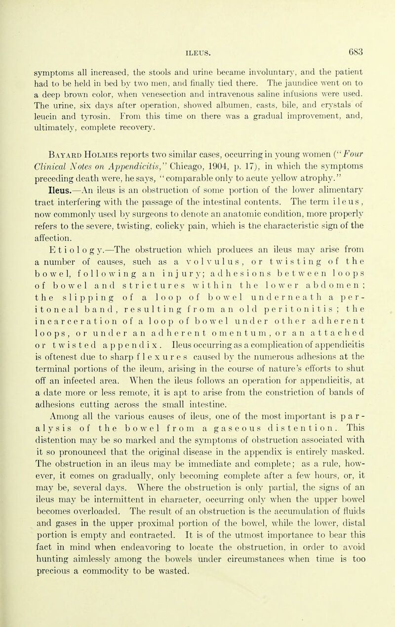 symptoms all increased, the stools and urine became involuntary, and the patient had to be held in bed by two men, and finally tied there. The jaundice went on to a deep brown color, when venesection and intravenous saline infusions were used. The urine, six days after operation, showed albumen, casts, bile, and crystals of leucin and tyrosin. From this time on there was a gradual improvement, and, ultimately, complete recovery. Bayard Holmes reports two similar cases, occurring in young women ( Four Clinical Notes on Appendicitis, Chicago, 1904, p. 17), in which the s}'mptoms preceding death were, he says, comparable only to acute yellow atrophy. Ileus.—An ileus is an obstruction of some portion of the lower alimentary tract interfering with the passage of the intestinal contents. The term ileus, now commonly used by surgeons to denote an anatomic condition, more properly refers to the severe, twisting, colicky pain, which is the characteristic sign of the affection. E t i 0 1 0 g y.—The obstruction which produces an ileus may arise from a number of causes, such as a volvulus, or twisting of the bowel, following an i n j u r }•; adhesions between loops of bowel and strictures w i t h i n the lower a b d o m e n ; the slipping of a loop of bowel underneath a per- itoneal band, resulting from an old peritonitis; the incarceration of a loop of bowel under other adherent loops, or under an adherent o m e n t u m , o r an attached or twisted appendix. Ileus occurring as a complication of appendicitis is oftenest due to sharp flexures caused by the numerous adhesions at the terminal portions of the ileum, arising in the course of nature's efforts to shut off an infected area. When the ileus follows an operation for appendicitis, at a date more or less remote, it is apt to arise from the constriction of bands of adhesions cutting across the small intestine. Among all the various causes of ileus, one of the most important is par- alysis of the bowel from a gaseous distention. This distention may be so marked and the symptoms of obstruction associated with it so pronounced that the original disease in the appendix is entirely masked. The obstruction in an ileus may be immediate and complete; as a rule, how- ever, it comes on gradually, only becoming complete after a few hours, or, it may be, several days. Where the obstruction is only partial, the signs of an ileus may be intermittent in character, occurring only when the upper l^owel becomes overloaded. The result of an obstruction is the accumulation of fluids and gases in the upper proximal portion of the bowel, while the lower, distal portion is empty and contracted. It is of the utmost importance to bear this fact in mind when endeavoring to locate the obstruction, in order to avoid hunting aimlessly among the bowels under circumstances when time is too precious a commodity to be wasted.