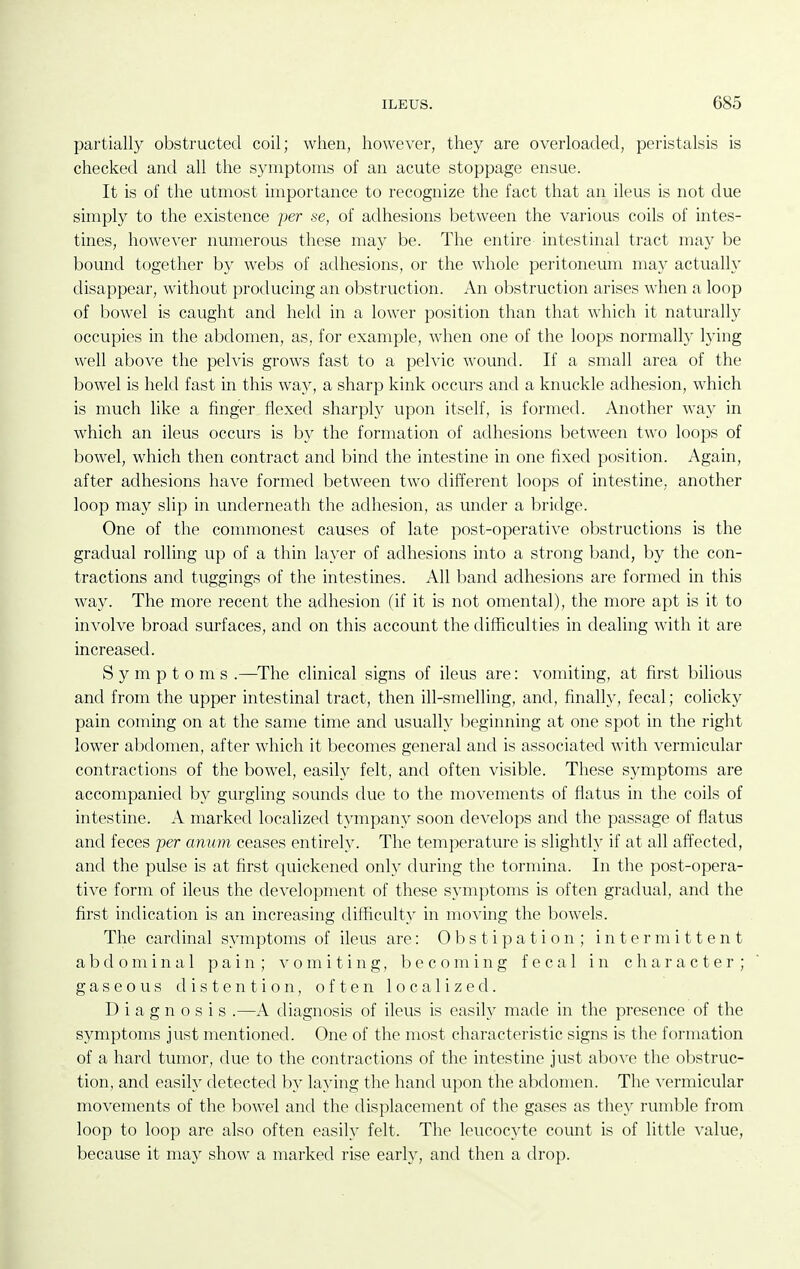 partially obstructed coil; when, however, they are overloaded, peristalsis is checketl and all the symptoms of an acute stoppage ensue. It is of the utmost importance to recognize the fact that an ileus is not due simply to the existence per se, of adhesions between the various coils of intes- tines, however numerous these may be. The entire intestinal tract may be bound together by webs of adhesions, or the whole peritoneum may actually disappear, without producing an obstruction. An obstruction arises when a loop of bowel is caught and hekl in a lower position than that which it naturally occupies in the abdomen, as, for example, when one of the loops normally lying well above the pelvis grows fast to a pelvic wound. If a small area of the bowel is held fast in this way, a sharp kink occurs and a knuckle adhesion, which is much like a finger flexed sharply upon itself, is formed. Another way in which an ileus occurs is by the formation of adhesions between two loops of bowel, which then contract and bind the intestine in one fixed position. Again, after adhesions have formed between two different loops of intestine, another loop may slip in underneath the adhesion, as under a bridge. One of the commonest causes of late post-operative obstructions is the gradual rolling up of a thin layer of adhesions into a strong band, by the con- tractions and tuggings of the intestines. All band adhesions are formed in this way. The more recent the adhesion (if it is not omental), the more apt is it to involve broad surfaces, and on this account the difficulties in dealing with it are increased. Symptoms .—^The clinical signs of ileus are: vomiting, at first bilious and from the upper intestinal tract, then ill-smelling, and, finally, fecal; colicky pain coming on at the same time and usually beginning at one spot in the right lower abdomen, after which it becomes general and is associated with vermicular contractions of the bowel, easily felt, and often visible. These symptoms are accompanied by gurgling sounds due to the movements of flatus in the coils of intestine. A marked localizetl tympany soon develops and the passage of flatus and feces per anum ceases entirely. The temperature is slightly if at all affected, and the pulse is at first quickened only during the tormina. In the post-opera- tive form of ileus the development of these symptoms is often gradual, and the first indication is an increasing difficult}^ in moving the bowels. The cardinal symptoms of ileus are: Obstipation; intermittent abdominal pain; omiting, becoming fecal in character; gaseous distention, often localized. Diagnosis .—A diagnosis of ileus is easily made in the presence of the symptoms just mentioned. One of the most characteristic signs is the formation of a hard tumor, due to the contractions of the intestine just above the obstruc- tion, and easily detected by laying the hand upon the abdomen. The ^^ermicular movements of the l^owel and the displacement of the gases as the}^ rumble from loop to loop are also often easily felt. The leucocyte count is of little value, because it may show a marked rise early, and then a drop.
