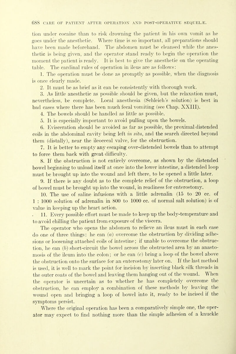 tion under cocaine than to risk drowning tlie patient in his own vomit as he goes under the anesthetic. Where time is so important, all preparations should have been made beforehand. The abdomen must be cleansed while the anes- thetic is being given, and the operator stand ready to begin the operation the moment the patient is ready. It is best to give the anesthetic on the operating table. The cardinal rules of operation in ileus are as follows: 1. The operation must be done as promptly as possible, when the diagnosis is once clearly made. 2. It must be as brief as it can be consistently with thorough work. 3. As little anesthetic as possible should be given, but the relaxation must, nevertheless, be complete. Local anesthesia (Schleich's solution) is best in bad cases where there has been much fecal vomiting (see Chap. XXIII). 4. The bowels should be handled as little as possible. 5. It is especially important to avoid pulling upon the bowels. 6. Evisceration should be avoided as far as possible, the proximal distended coils in the abdominal cavity being left in situ, and the search directed beyond them (distally), near the ileocecal valve, for the obstruction. 7. It is better to empty any escaping over-distended bowels than to attempt to force them back with great difficulty. 8. If the obstruction is not entirely overcome, as shown by the distended bowel beginning to unload itself at once into the lower intestine, a distended loop must be brought up into the wound and left there, to be opened a little later. 9. If there is any doubt as to the complete relief of the obstruction, a loop of bowel must be brought up into the wound, in readiness for enterostomy. 10. The use of saline infusions with a little adrenalin (15 to 20 cc. of 1 : 1000 solution of adrenalin in 800 to 1000 cc. of normal salt solution) is of value in keeping up the heart action. 11. Every possible effort must be made to keep up the body-temperature and to avoid chilling the patient from exposure of the viscera. The operator who opens the abdomen to relieve an ileus must in each case do one of three things: he can (a) overcome the obstruction by dividing adhe- sions or loosening attached coils of intestine; if unable to overcome the obstruc- tion, he can (b) short-circuit the bowel across the obstructed area by an anasto- mosis of the ileum into the colon; or he can (c) bring a loop of the bowel above the obstruction onto the surface for an enterostomy later on. If the last method is used, it is well to mark the point for incision by inserting black silk threads in the outer coats of the bowel and leaving them hanging out of the wound. When the operator is uncertain as to whether he has completely overcome the obstruction, he can employ a combination of these methods by lea^'ing the wound open and bringing a loop of bowel into it, ready to be incised if the symptoms persist. Where the original operation has been a comparatively simple one, the oper- ator may expect to find nothing more than the simple adhesion of a knuckle