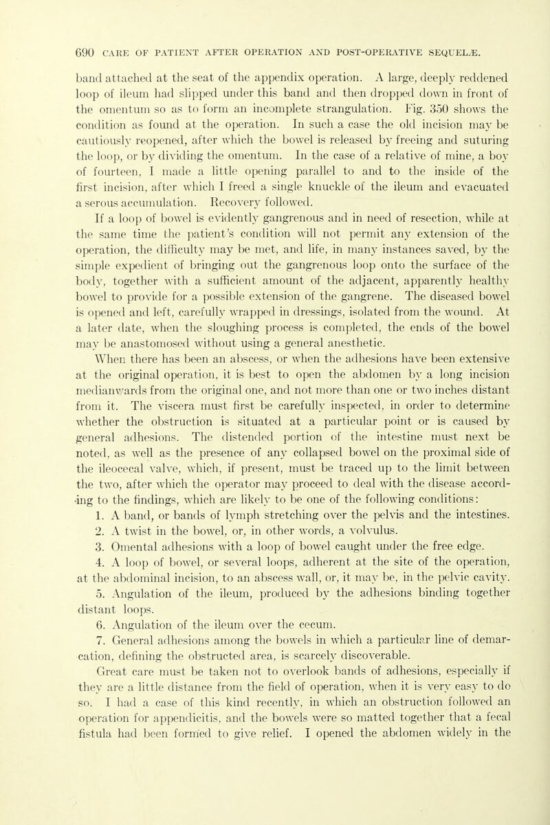 band attached at the seat of the appendix operation. A large, deeply reddened loop of ileum had slipped under this band and then dropped down in front of the omentum so as to form an incomplete strangulation. Fig. 350 shows the condition as found at the operation. In such a case the old incision may be cautiously reopened, after which the bowel is released by freeing and suturing the loop, or by dividing the omentum. In the case of a relative of mine, a boy of fourteen, I made a little opening parallel to and to the inside of the first incision, after which I freed a single knuckle of the ileum and evacuated a serous accumulation. Recovery followed. If a loop of bowel is evidently gangrenous and in need of resection, while at the same time the patient's condition will not permit any extension of the operation, the difficulty may be met, and life, in many instances saved, by the simple expedient of bringing out the gangrenous loop onto the surface of the body, together with a sufficient amount of the adjacent, apparently healthy bowel to provide for a possible extension of the gangrene. The diseased bowel is opened and left, carefully wrapped in dressings, isolated from the wound. At a later date, when the sloughing process is completed, the ends of the bowel may be anastomosed without using a general anesthetic. When there has been an abscess, or when the adhesions have been extensive at the original operation, it is best to open the abdomen by a long incision medianv/ards from the original one, and not more than one or two inches distant from it. The viscera must first be carefully inspected, in order to determine whether the obstruction is situated at a particular point or is caused by general adhesions. The distended portion of the intestine must next be noted, as well as the presence of any collapsed bowel on the proximal side of the ileocecal valve, which, if present, must be traced up to the limit between the two, after which the operator may proceed to deal with the disease accord- •ing to the findings, which are likely to be one of the following conditions: 1. A band, or bands of lymph stretching over the pelvis and the intestines. 2. A twist in the bowel, or, in other words, a volvulus. 3. Omental adhesions with a loop of bowel caught under the free edge. 4. A loop of bowel, or several loops, adherent at the site of the operation, at the abdominal incision, to an abscess wall, or, it may be, in the pelvic cavity. 5. Angulation of the ileum, produced by the adhesions binding together distant loops. 6. Angulation of the ileum over the cecum. 7. General adhesions among the bowels in which a particub.r line of demar- cation, defining the obstructed area, is scarcely discoverable. Great care must be taken not to overlook bands of adhesions, especially if they are a little distance from the field of operation, when it is very easy to do so. I had a case of this kind recently, in which an obstruction followed an operation for appendicitis, and the bowels were so matted together that a fecal fistula had been fornied to give relief. I opened the abdomen widely in the