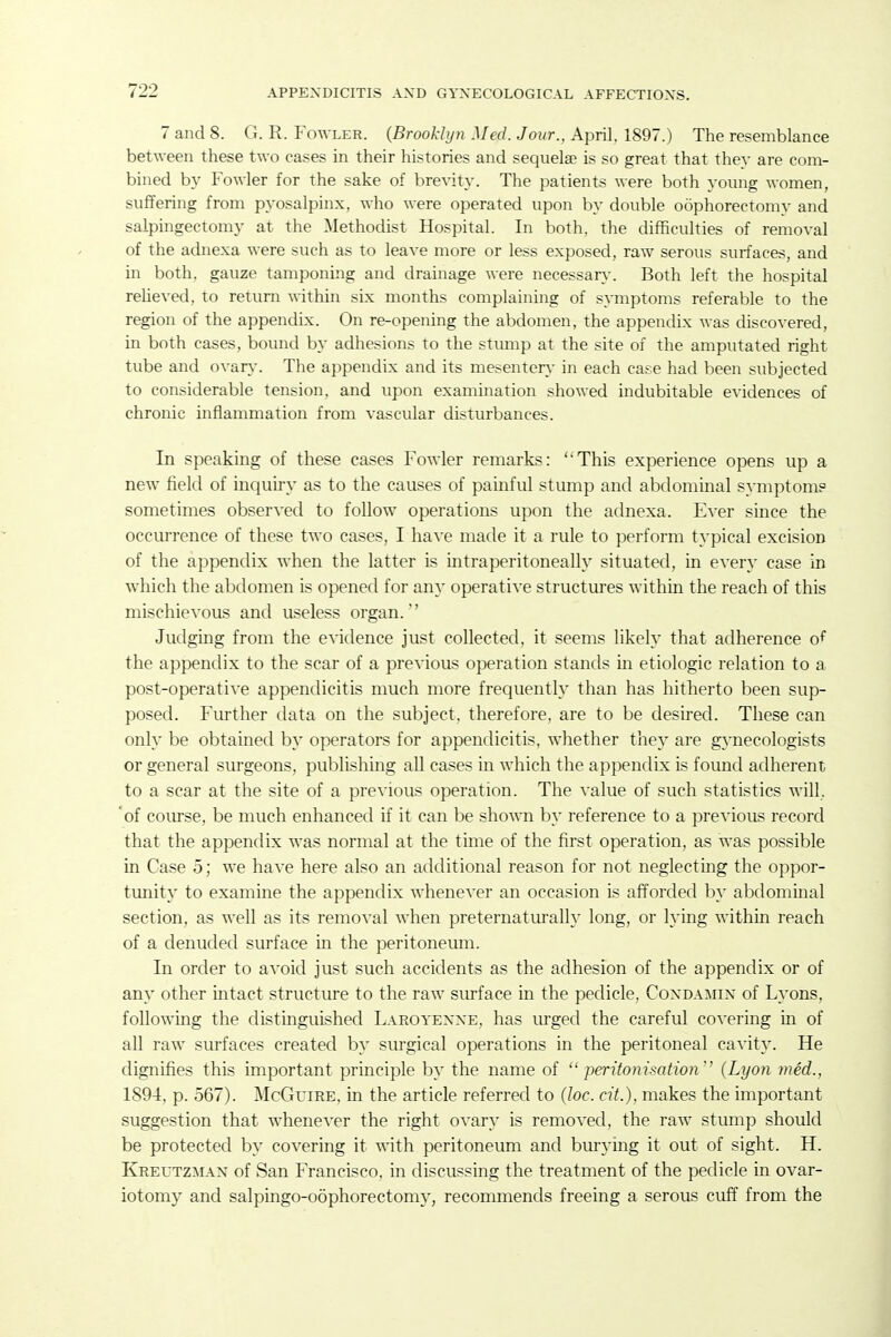 7 and 8. G. R. Fot\-ler. (Brooklyn Med. Jour., April. 1897.) The resemblance between these two cases in their histories and sequelae is so great that they are com- bined by Fowler for the sake of brevity. The patients were both young women, suffering from pyosalpinx, who were operated upon by double oophorectomy and salpingectomy at the Methodist Hospital. In both, the difficulties of removal of the adnexa were such as to leave more or less exposed, raw serous surfaces, and in both, gauze tamponing and drainage were necessar}-. Both left the hospital reheved, to return within six months complaining of s}Tnptoms referable to the region of the appendix. On re-opening the abdomen, the appendix was discovered, in both cases, bound by adhesions to the stump at the site of the amputated right tube and o^•an>^ The appendix and its mesenter\- in each case had been subjected to considerable tension, and upon examination showed indubitable evidences of chronic inflammation from vascular disturbances. In speaking of these cases Fowler remarks: This experience opens up a new field of inquiry as to the causes of painful stump and abdominal symptom? sometimes observed to follow operations upon the adnexa. Ever since the occurrence of these two cases, I have made it a rule to perform typical excision of the appendix when the latter is intraperitoneally situated, in every case in which the abdomen is opened for any operative structures within the reach of this mischievous and useless organ. Judging from the evidence just collected, it seems likely that adherence o^ the appendix to the scar of a previous operation stands in etiologic relation to a post-operative appendicitis much more frequently than has hitherto been sup- posed. Further data on the subject, therefore, are to be desired. These can only be obtained by operators for appendicitis, whether they are gynecologists or general surgeons, publishing all cases in which the appendix is foimd adherent to a scar at the site of a previous operation. The value of such statistics will, of com-se, be much enhanced if it can be sho'mi by reference to a previous record that the appendix was normal at the time of the first operation, as was possible in Case o; we have here also an atlditional reason for not neglecting the oppor- tunity to examine the appendix whenever an occasion is afforded by abdominal section, as well as its removal when preternatm-ally long, or lying within reach of a denuded surface m the peritoneum. In order to avoid just such accidents as the adhesion of the appendix or of any other intact structure to the raw surface in the pedicle, Condamin of Lyons, following the distinguished Laroyenne, has urged the careful covering in of all raw surfaces created by surgical operations in the peritoneal cavity. He dignifies this important principle by the name of  peritonisation'' (Lyon med., 1894, p. 567). McGuiRE, in the article referred to (loc. cit.), makes the important suggestion that whenever the right ovary is removed, the raw stump should be protected by covering it with peritoneum and burying it out of sight. H. Kreutzman of San Francisco, in discussing the treatment of the pedicle in ovar- iotomy and salpingo-oophorectomy, recommends freeing a serous cuff from the