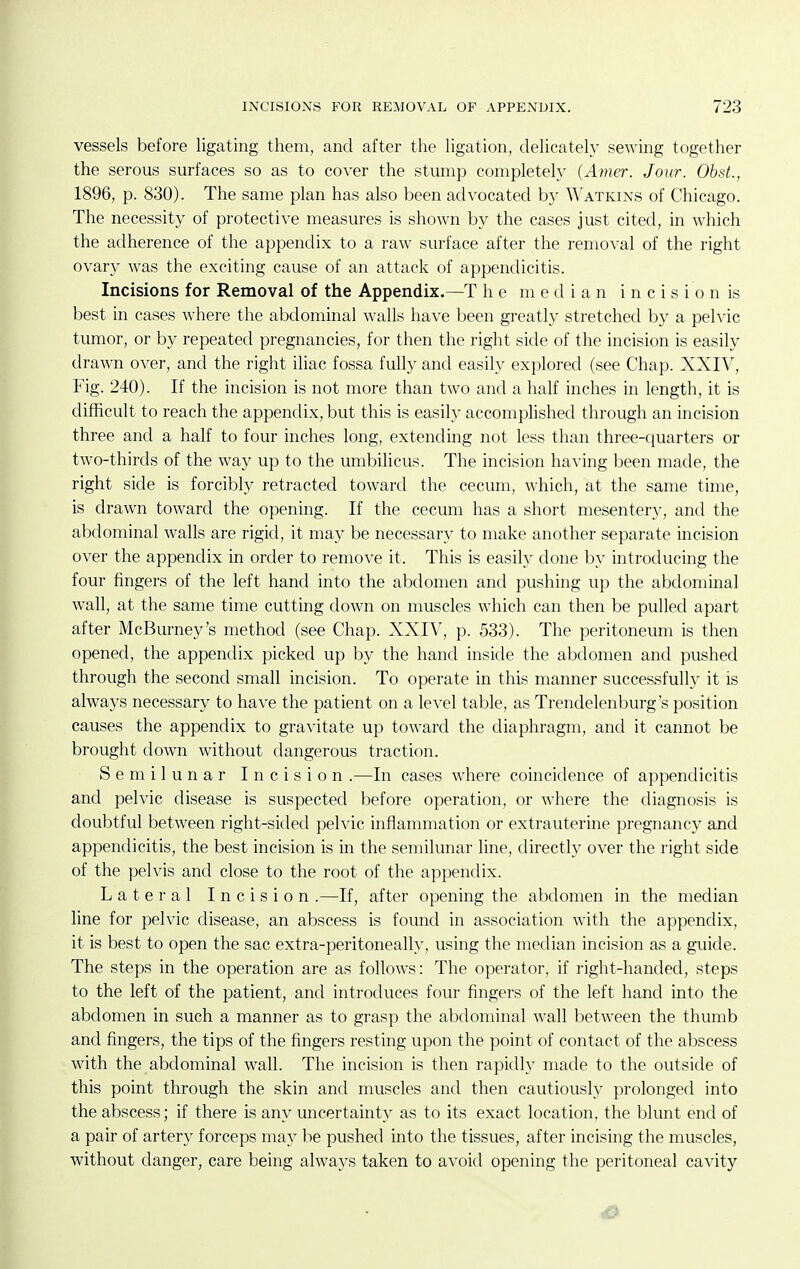 vessels before ligating them, and after the ligation, delicately sewing together the serous surfaces so as to cover the stump completely (Amer. Jour. Obst., 1896, p. 830). The same plan has also been advocated by Watkins of Chicago. The necessity of protective measures is shown by the cases just cited, in which the adherence of the appendix to a raw surface after the removal of the right ovary was the exciting cause of an attack of appendicitis. Incisions for Removal of the Appendix.—T he median i n c i s i o n is best in cases where the abdominal walls have been greatly stretched by a pelvic tumor, or by repeated pregnancies, for then the right side of the incision is easily drawn over, and the right iliac fossa fully and easily explored (see Chap. XXIV, Fig. 240). If the incision is not more than two and a half inches in length, it is difficult to reach the appendix, but this is easily accomphshed through an incision three and a half to four inches long, extending not less than three-ciuarters or two-thirds of the way up to the umbilicus. The incision having been made, the right side is forcibly retracted toward the cecum, which, at the same time, is drawn toward the opening. If the cecum has a short mesentery, and the abdominal walls are rigid, it may be necessary to make another separate incision over the appendix in order to remove it. This is easily done by introducing the four fingers of the left hand into the abdomen and pushing up the abdominal wall, at the same time cutting down on muscles which can then be pulled apart after McBurney's method (see Chap. XXIV, p. 533). The peritoneum is then opened, the appendix picked up by the hand inside the abdomen and pushed through the second small incision. To operate in this manner successfully it is always necessary to have the patient on a level table, as Trendelenburg's position causes the appendix to gravitate up toward the diaphragm, and it cannot be brought down without dangerous traction. Semilunar Incision .—In cases where coincidence of appendicitis and pelvic disease is suspected before operation, or where the diagnosis is doubtful between right-sided pelvic inflammation or extrauterine pregnancy and appendicitis, the best incision is in the semilunar line, directly over the right side of the pelvis and close to the root of the appendix. Lateral Incision .—If, after opening the abdomen in the median line for pelvic disease, an abscess is found in association with the appendix, it is best to open the sac extra-peritoneally, using the median incision as a guide. The steps in the operation are as follows: The operator, if right-handed, steps to the left of the patient, and introduces four fingers of the left hand into the abdomen in such a manner as to grasp the abdominal wall between the thumb and fingers, the tips of the fingers resting upon the point of contact of the abscess with the abdominal wall. The incision is then rapidly made to the outside of this point through the skin and muscles and then cautioush^ prolonged into the abscess; if there is any uncertainty as to its exact location, the blunt end of a pair of artery forceps may be pushed into the tissues, after incising the muscles, without danger, care being always taken to avoid opening the peritoneal cavity