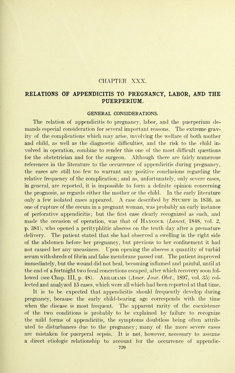 CHAPTER XXX. RELATIONS OF APPENDICITIS TO PREGNANCY, LABOR, AND THE PUERPERIUM. GENERAL CONSIDERATIONS. The relation of appendicitis to pregnancy, labor, and the puerperium de- mands especial consideration for several important reasons. The extreme grav- ity of the complications which may arise, involving the welfare of both mother and child, as well as the diagnostic difficulties, and the risk to the child in- volved in operation, combine to render this one of the most difficult questions for the obstetrician and for the surgeon. Although there are fairly numerous references in the literature to the occurrence of appendicitis during pregnancy, the cases are still too few to warrant any positive conclusions regarding the relative frequency of the complication; and as, unfortunately, only severe cases, in general, are reported, it is impossible to form a definite opinion concerning the prognosis, as regards either the mother or the child. In the early literature only a few isolated cases appeared. A case described by Stumpf in 1836, as one of rupture of the cecum in a pregnant woman, was probably an early instance of perforative appendicitis; but the first case clearly recognized as such, and made the occasion of operation, was that of Hancock {Lancet, 1848, vol. 2, p. 381), who opened a perityphlitic abscess on the tenth day after a premature delivery. The patient stated that she had observed a swelling in the right side of the abdomen before her pregnancy, but previous to her confinement it had not caused her any uneasiness. Upon opening the abscess a quantity of turbid serum with shreds of fibrin and false membrane passed out. The patient improved immediately, but the woiind did not heal, becoming inflamed and painful, until at the end of a fortnight two fecal concretions escaped, after which recovery soon fol- lowed (see Chap. Ill, p. 48). Abrahams {Amer. Jour. Ohst., 1897, vol. 35) col- lected and analj^zed 15 cases, which were all which had been reported at that time. It is to be expected that appendicitis should frequently develop during pregnancy, because the early child-bearing age corresponds with the time when the disease is most frequent. The apparent rarity of the coexistence of the two conditions is probably to be explained by failure to recognize the mild forms of appendicitis, the symptoms doubtless being often attrib- uted to disturbances due to the pregnancy; many of the more severe cases are mistaken for puerperal sepsis. It is not, however, necessary to assume a direct etiologic relationship to account for the occurrence of appendic-