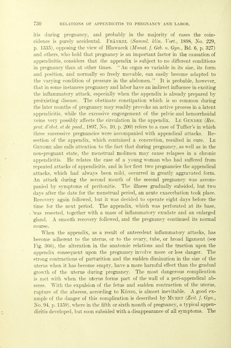 itis during pregnancy, and probably in the majority of cases the coin- cidence is purely accidental. Fraxkel {Sariiml. klin. Vort., 1898, No. 229, p. 1335), opposing the view of Hlawacek (Monat. f. Geb. u. Gyn.. Bd. 6, p. 327) and others, who hold that pregnancy is an important factor in the causation of appendicitis, considers that the appendix is subject to no different conditions in pregnane}' than at other times. 'An organ so variable in its size, its form and position, and normally so freely movable, can easily become adapted to the varying condition of presstue in the abdomen. It is probable, however, that in some instances pregnancy and labor have an indirect influence in exciting the inflanmaatory attack, especially when the appendix is already prepared by preexisting disease. The obstinate constipation which is so common during the later months of pregnancy may readily provoke an active process in a latent appendicitis, while the excessive engorgement of the peh^c and hemorrhoidal veins very possibly affects the circulation in the appendix. Le Gexdre (Rev. prat, d'ohst. et de paed.. 1897, Xo. 10. p. 200) refers to a case of Tufher's in which thi-ee successive pregnancies were accompanied with appendical attacks. Re- section of the appendix, which contained a concretion, resulted in cure. Le Gexdre also calls attention to the fact that during pregnancy, as well as m the non-pregnant state, the menstrual molimen may cause relapses in a chronic appendicitis. He relates the case of a young woman who had suffered from repeated attacks of appendicitis, and in her first two pregnancies the appendical attacks, which had always been mild, occmred in gi-eatly aggravated form. An attack during the second month of the second pregnancy was accom- panied by SATnptoms of peritonitis. The illness gradually subsided, but two days after the date for the menstrual period, an acute exacerbation took place. Recovery again followed, but it was decided to operate eight days before the time for the next period. The appendix, which was perforated at its base, 'was resected, together with a mass of inflammatory' exudate and an enlarged gland. A smooth recovery followed, and the pregnancy continued its normal course. ^Mien the appendix, as a result of antecedent inflammatory attacks, has become adherent to the uterus, or to the ovary, tube, or broad ligament (see Fig. 366), the alteration in the anatomic relations and the traction upon the appendix consequent upon the pregnancy involve more or less danger. The strong contractions of parturition and the sudden diminution in the size of the uterus when it has become empty, have a more harmful effect than the gradual growth of the uterus dming pregnancy. The most dangerous complication is met with when the uterus forms part of the wall of a peri-appendical ab- scess. With the expulsion of the fetus and sudden contraction of the uterus, rupture of the abscess, according to KoxiG, is almost ine^-itable. A good ex- ample of the danger of this complication is described by Ml ret (Zeit. f. Gyn., Xo. 94, p. 1359), where in the fifth or sixth month of pregnancy, a typical appen- dicitis developed, but soon subsided with a disappearance of all s}Tnptoms. The