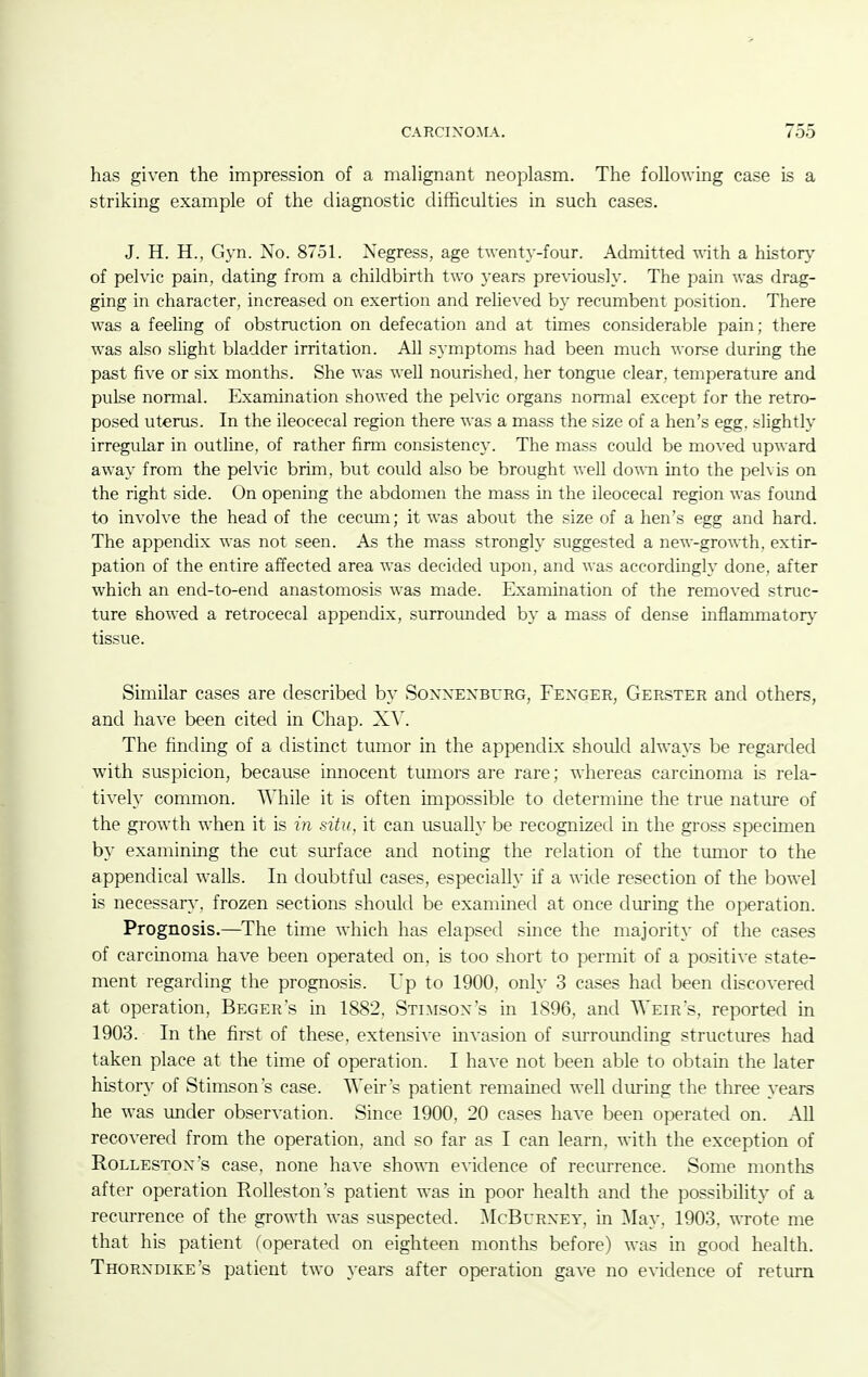 has given the impression of a mahgnant neoplasm. The following case is a striking example of the diagnostic difficulties in such cases. J. H. H., Gyn. No. 8751. Negress, age twentj'-four. Admitted with a history of pelvic pain, dating from a childbirth two years pre\dous]y. The pain was drag- ging in character, increased on exertion and reheved by recumbent position. There was a feeling of obstruction on defecation and at times considerable pain; there was also slight bladder irritation. All symptoms had been much worse during the past five or six months. She was well nourished, her tongue clear, temperature and pulse normal. Examination showed the pelvic organs normal except for the retro- posed uterus. In the ileocecal region there was a mass the size of a hen's egg, slightly irregular in outline, of rather firm consistency. The mass could be moved upward away from the pelvic brim, but could also be brought well down into the pelvis on the right side. On opening the abdomen the mass in the ileocecal region was found to involve the head of the cecum; it was about the size of a hen's egg and hard. The appendix was not seen. As the mass strongly suggested a new-growth, extir- pation of the entire affected area was decided upon, and was accordingly done, after which an end-to-end anastomosis was made. Examination of the removed struc- ture showed a retrocecal appendix, surrounded by a mass of dense inflammatory tissue. Similar cases are described by Soxxexburg, Fenger, Gerster and others, and have been cited in Chap. X^^ The finding of a distinct tumor in the appendix should always be regarded with suspicion, because innocent tumors are rare; whereas carcmoma is rela- tively common. AVhile it is often unpossible to determine the true nature of the growth when it is in situ, it can usually be recognized in the gross specimen by examining the cut surface and noting the relation of the tumor to the appendical walls. In doubtful cases, especially if a wide resection of the bowel is necessary, frozen sections should be examined at once during the operation. Prognosis.—The time which has elapsed smce the majority of the cases of carcmoma have been operated on, is too short to permit of a positive state- ment regarding the prognosis. Up to 1900. only 3 cases had been discovered at operation, Beger's in 1882, Stlaisox's in 1896, and Weir's, reported in 1903. In the first of these, extensive invasion of smToimding structiu-es had taken place at the time of operation. I have not been able to obtain the later history of Stimson's case. VN'eir's patient remamed well during the three years he was under observation. Since 1900, 20 cases have been operated on. All recovered from the operation, and so far as I can learn, with the exception of RoLLESTOx's case, none have showm evidence of recurrence. Some months after operation Rolleston's patient was in poor health and the possibility of a recurrence of the growth was suspected. ]\IcBurxey, in ]\Iay, 1903. wrote me that his patient (operated on eighteen months before) was in good health. Thorxdike's patient two years after operation gave no evidence of return