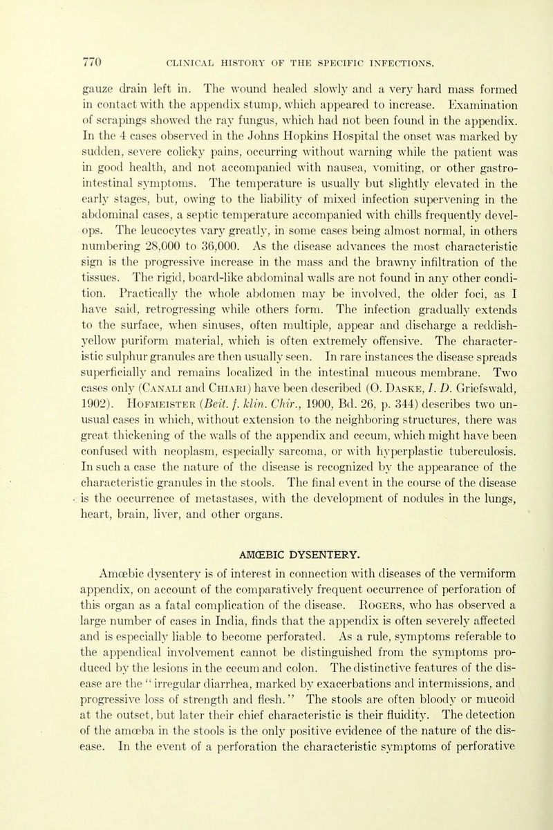 gauze drain left in. The wound healed slowly and a very hard mass formed in contact with the appendix stump, which appeared to increase. Examination of scrapings showed the ray fungus, which had riot been found in the appendix. In the 4 cases observed in the Johns Hopkins Hospital the onset was marked by sudden, severe colicky pains, occurring without warning while the patient was in good health, and not accompanied with nausea, vomiting, or other gastro- intestinal symptoms. The temperature is usually but slightly elevated in the early stages, but, owing to the liability of mixed infection supervening in the abdominal cases, a septic temperature accompanied with chills frequently devel- ops. The leucocytes vary greatly, in some cases being almost normal, in others nvimbering 28,000 to 36,000. As the disease advances the most characteristic sign is the progressive increase in the mass and the brawny infiltration of the tissues. The rigid, board-like abdominal walls are not found in any other condi- tion. Practically the whole abdomen may be involved, the older foci, as I have said, retrogressing while others form. The infection gradually extends to the surface, when sinuses, often multiple, appear and discharge a reddish- yellow puriform material, which is often extremely offensive. The character- istic sulphur granules are then usually seen. In rare instances the disease spreads superficially and remains localized in the intestinal mucous membrane. Two cases only (C.^nali and Chiari) have been described (0. Daske, /. D. Griefswald, 1902). Hofmeister {Beit. /. klin. Chir., 1900, Bd. 26, p. 344) describes two un- usual cases in which, without extension to the neighboring structures, there was great thickening of the walls of the appendix and cecum, which might have been confused with neoplasm, especially sarcoma, or with hyperplastic tuberculosis. In such a case the natm-e of the disease is recognized by the appearance of the characteristic granules in the stools. The final event in the course of the disease is the occurrence of metastases, with the development of nodules in the lungs, heart, brain, liver, and other organs. AMCEBIC DYSENTERY. Amoebic dysentery is of interest in connection with diseases of the vermiform appendix, on account of the comparatively frequent occurrence of perforation of this organ as a fatal complication of the disease. Rogers, who has observed a large number of cases in India, finds that the appendix is often severely affected and is especiallj^ liable to become perforated. As a rule, symptoms referable to the appendical involvement cannot be distinguished from the symptoms pro- duced by the lesions in the cecum and colon. The distinctive features of the dis- ease are the  irregular diarrhea, marked by exacerbations and intermissions, and progressive loss of strength and flesh. The stools are often bloody or mucoid at the outset, but later their chief characteristic is their fluidity. The detection of the amoeba in the stools is the only positive evidence of the nature of the dis- ease. In the event of a perforation the characteristic symptoms of perforative