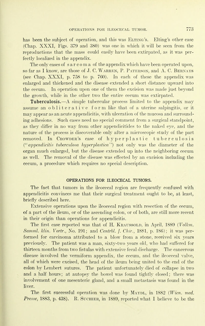 has been the subject of operation, and this was Elting's. Elting's other case (Chap. XXXI, Figs. 379 and 380) was one in which it wiU be seen from the reproductions that the mass could easily have been extirpated, as it was per- fectly localized in the appendix. The only cases of sarcoma of the appendix which have been operated upon, so far as I know, are those of J. C. Warren, P. Paterson, and A. C. Bernays (see Chap. XXXI, p. 758 to p. 760). In each of these the appendix was enlarged and thickened and the disease extended a short distance upward into the cecum. In operation upon one of them the excision was made just beyond the growth, while in the other two the entire cecum was extirpated. Tuberculosis.—A simple tubercular process limited to the appendix may assume an o b 1 i t e r a t i v e form like that of a uterine salpingitis, or it may appear as an acute appendicitis, with ulceration of the mucosa and surround- ing adhesions. Such cases need no special comment from a surgical standpoint, as they differ in no way from other appendicitides to the naked eye, and the nature of the process is discoverable only after a microscopic study of the part removed. In Crowder's case of hyperplastic tuberculosis (appendicitis tuberculosa hyperplastica) not only was the diameter of the organ much enlarged, but the disease extended up into the neighboring cecum as well. The removal of the disease was effected by an excision includuig the cecum, a procedure which requires no special description. OPERATIONS FOR ILEOCECAL TUMORS. The fact that tumors in the ileocecal region are frequently confused with appendicitis convinces me that their surgical treatment ought to be, at least, briefly described here. Extensive operations upon the ileocecal region with resection of the cecum, of a part of the ileum, or of the ascending colon, or of both, are still more recent in their origin than operations for appendicitis. The first case reported was that of H. Kraussold, in April, 1889 (Volkm. Samml. klin. Vortr., No. 191; and Centrbl. f. Chir., 1881, p. 186); it was per- formed for carcinoma attributed to a blow from a stone, received six years previously. The patient was a man, sixty-two years old, who had suffered for thirteen months from two fistulas with extensive fecal discharge. The cancerous disease involved the vermiform appendix, the cecum, and the ileocecal valve, all of which were excised, the head of the ileum being united to the end of the colon by Lembert sutures. The patient unfortunately died of collapse in two and a half hours; at autopsy the bowel was found tightly closed; there was involvement of one mesenteric gland, and a small metastasis was found in the liver. The first successful operation was done by Maydl, in 1882 (Wien. med. Presse, 1883, p. 438). R. Suchier, in 1889, reported what I believe to be the