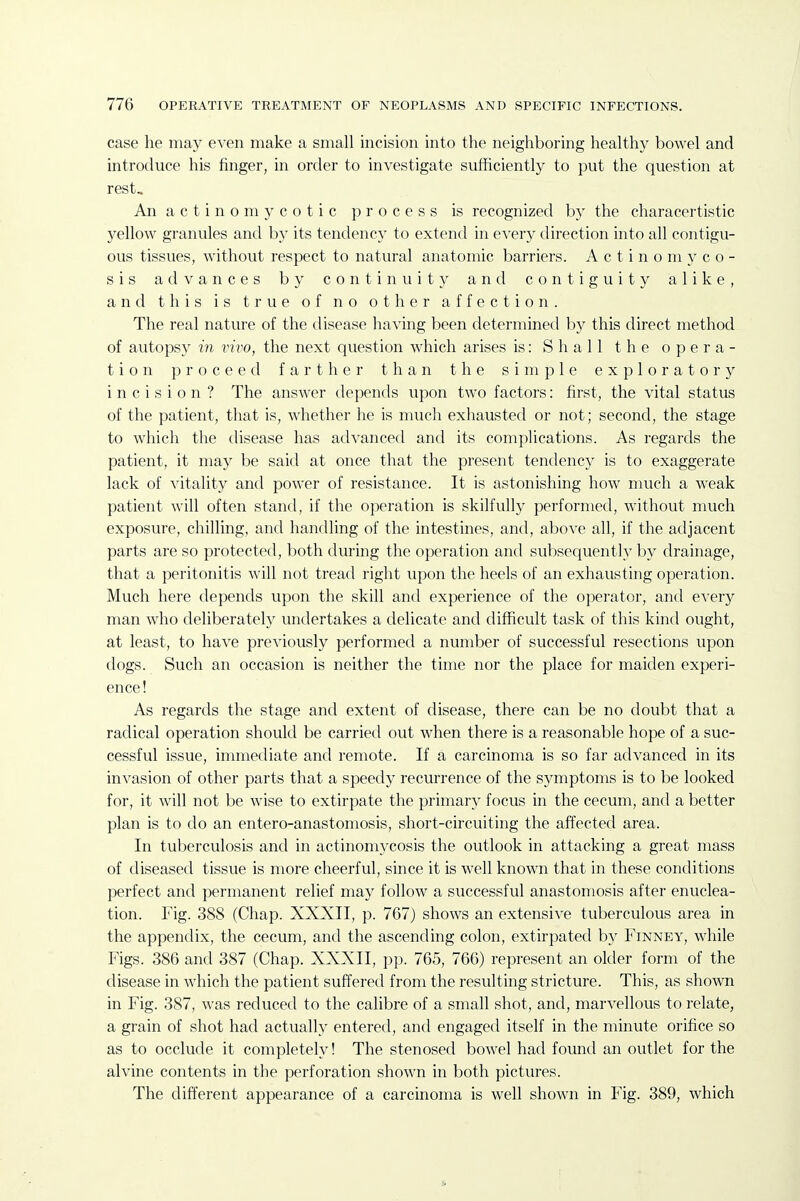 case he may even make a small incision into the neighboring healthy bowel and introduce his finger, in order to investigate sufficiently to put the question at rest. An actinomycotic process is recognized by the characertistic yellow granules and by its tendency to extend in every direction into all contigu- ous tissues, without respect to natural anatomic barriers. A c t i n o m }- c o - sis advances by continuity and contiguity alike, and this is true of no other affection. The real nature of the disease having been determined by this direct method of autopsy in vivo, the next question which arises is: Shall the opera- tion proceed farther than the simple exploratory incision? The answer depends upon two factors: first, the vital status of the patient, that is, whether he is much exhausted or not; second, the stage to which the disease has advanced and its complications. As regards the patient, it may be said at once that the present tendency is to exaggerate lack of vitality and power of resistance. It is astonishing how much a weak patient will often stand, if the operation is skilfullj^ performed, without much exposure, chilling, and handling of the intestines, antl, above all, if the adjacent parts are so protected, both during the operation and subsequently by drainage, that a peritonitis will not tread right upon the heels of an exhausting operation. Much here depends upon the skill and experience of the operator, and every man who deliberately undertakes a delicate and difficult task of this kind ought, at least, to have previously performed a number of successful resections upon dogs. Such an occasion is neither the time nor the place for maiden experi- ence! As regards the stage and extent of disease, there can be no doubt that a radical operation should be carried out when there is a reasonable hope of a suc- cessful issue, immediate and remote. If a carcinoma is so far advanced in its invasion of other parts that a speedy recurrence of the symptoms is to be looked for, it will not be wise to extirpate the primary focus in the cecum, and a better plan is to do an entero-anastomosis, short-circuiting the affected area. In tuberculosis and in actinomycosis the outlook in attacking a great mass of diseased tissue is more cheerful, since it is well known that in these conditions perfect and permanent relief may follow a successful anastomosis after enuclea- tion. Fig. 388 (Chap. XXXII, p. 767) shows an extensive tuberculous area in the appendix, the cecum, and the ascending colon, extirpated by Finney, while Figs. 386 and 387 (Chap. XXXII, pp. 765, 766) represent an older form of the disease in which the patient suffered from the resulting stricture. This, as shown in Fig. 387, was redviced to the calibre of a small shot, and, marvellous to relate, a grain of shot had actually entered, and engaged itself in the minute orifice so as to occlude it completely! The stenosed bowel had found an outlet for the alvine contents in the perforation shown in both pictures. The different appearance of a carcinoma is well shown in Fig. 389, which