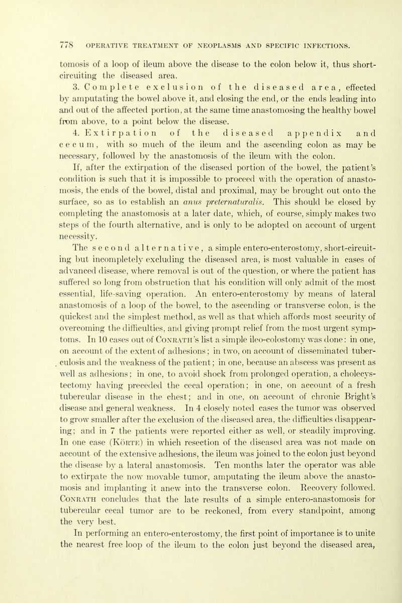tomosis of a loop of ileum above the disease to the colon below it, thus short- circuiting the diseased area. 3. Complete exclusion of the diseased area, effected by amputating the bowel aboA'e it, and closing the end, or the ends leading into and out of the affected portion, at the same time anastomosing the healthy bowel from above, to a point below the disease. 4. E X t i r p a t i 0 n of the diseased appendix and cecum, with so much of the ileum and the ascending colon as may be necessary, followed by the anastomosis of the ileum with the colon. If, after the extirpation of the diseased portion of the bowel, the patient's condition is such that it is impossible to proceed with the operation of anasto- mosis, the ends of the bowel, distal and proximal, may be brought out onto the surface, so as to establish an anus jyreternatnralis. This should be closed by completing the anastomosis at a later date, which, of course, simply makes two steps of the fourth alternative, and is onh' to be adopted on account of urgent necessity. The second alternative, a simple entero-enterostomy, short-circuit- ing but incompletely excluding the diseased area, is most valuable in cases of advanced disease, where removal is out of the question, or where the patient has suffered so long from obstruction that his condition will only admit of the most essential, life-saving operation. An entero-enterostomy by means of lateral anastomosis of a loop of the bowel, to the ascending or transverse colon, is the quickest and the simplest method, as well as that which affords most security of overcoming the difficulties, and giving prompt relief from the most urgent symp- toms. In 10 cases out of Conrath's list a simple ileo-colostomy was done: in one, on account of the extent of adhesions; in two, on account of disseminated tuber- culosis and the weakness of the patient; in one, because an abscess was present as well as adhesions; in one, to avoid shock from prolonged operation, a cholecys- tectomy haA'ing preceded the cecal operation; in one, on account of a fresh tubercular disease in the chest; and in one, on account of chronic Bright's disease and general weakness. In 4 closely noted cases the tumor was observed to grow smaller after the exclusion of the diseased area, the difficulties disappear- ing; and in 7 the patients were reported either as well, or steadily improving. In one case (Korte) in which resection of the diseased area was not made on account of the extensive adhesions, the ileum was joined to the colon just beyond the disease by a lateral anastomosis. Ten months later the operator was able to extirpate the now movable tumor, amputating the ileum above the anasto- mosis and implanting it anew into the transverse colon. Recovery followed. CoNRATH concludes that the late results of a simple entero-anastomosis for tubercular cecal tumor are to be reckoned, from every standpoint, among the ver}^ best. In performing an entero-enterostomy, the first point of importance is to unite the nearest free loop of the ileum to the colon just beyond the diseased area,
