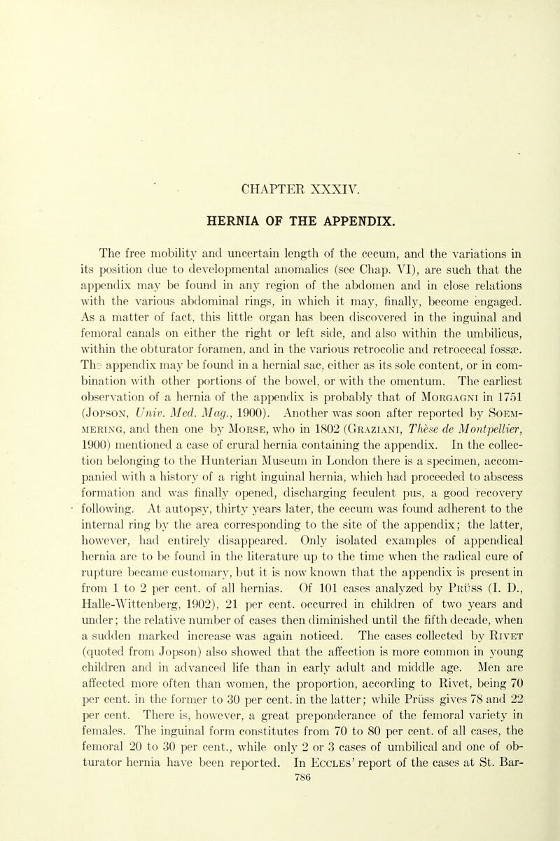 CHAPTER XXXIV. HERNIA OF THE APPENDIX. The free mobility and uncertain length of the cecum, and the variations in its position due to developmental anomalies (see Chap. VI), are such that the appendix may be found in any region of the abdomen and in close relations with the various abdominal rings, in which it may, finally, become engaged. As a matter of fact, this little organ has been discovered in the inguinal and femoral canals on either the right or left side, and also within the umbilicus, within the obturator foramen, and in the various retrocolic and retrocecal fossae. The appendix may be found in a hernial sac, either as its sole content, or in com- bination with other portions of the bowel, or with the omentum. The earliest observation of a hernia of the appendix is probably that of Morgagni in 1751 (JoPSON, Univ. Med. Mag., 1900). Another was soon after reported by Soem- mering, and then one by Morse, who in 1802 (Graziani, These de Montpellier, 1900) mentioned a case of crural hernia containing the appendix. In the collec- tion belonging to the Hunterian Museum in London there is a specimen, accom- panied with a history of a right inguinal hernia, which had proceeded to abscess formation and was finally opened, discharging feculent pus, a good recovery following. At autopsy, thirty years later, the cecum was found adherent to the internal ring by the area corresponding to the site of the appendix; the latter, however, had entirely disappeared. Only isolated examples of appendical hernia are to be found in the literature up to the time when the radical cure of rupture became customary, but it is now known that the appendix is present in from 1 to 2 per cent, of all hernias. Of 101 cases analyzed by Pruss (I. D., Halle-Wittenberg, 1902), 21 per cent, occurred in children of two years and under; the relative number of cases then diminished until the fifth decade, when a sudden marked increase was again noticed. The cases collected by Rivet (quoted from Jopson) also showed that the affection is more common in young children and in advanced life than in early adult and middle age. Men are affected more often than women, the proportion, according to Rivet, being 70 per cent, in the former to 30 per cent, in the latter; while Priiss gives 78 and 22 per cent. There is, however, a great preponderance of the femoral variety in females. The inguinal form constitutes from 70 to 80 per cent, of all cases, the femoral 20 to 30 per cent., w^hile only 2 or 3 cases of umbilical and one of ob- turator hernia have been reported. In Eccles' report of the cases at St. Bar-