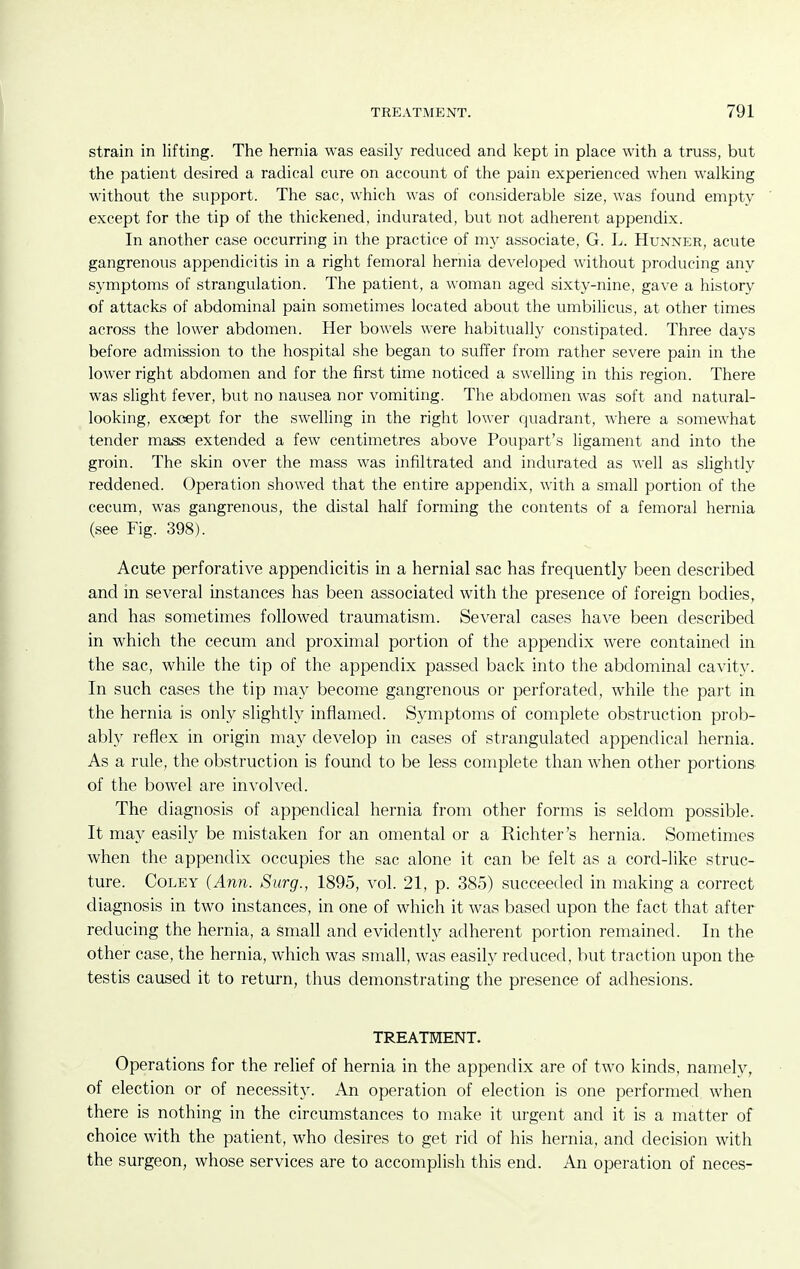 strain in lifting. The hernia was easily reduced and kept in place with a truss, but the patient desired a radical cure on account of the pain experienced when walking without the support. The sac, which was of considerable size, was found empty except for the tip of the thickened, indurated, but not adherent appendix. In another case occurring in the practice of my associate, G. L. Hunner, acute gangrenous appendicitis in a right femoral hernia developed without producing any symptoms of strangulation. The patient, a woman aged sixty-nine, gave a history of attacks of abdominal pain sometimes located about the umbilicus, at other times across the lower abdomen. Her bowels were habitually constipated. Three days before admission to the hospital she began to suffer from rather severe pain in the lower right abdomen and for the first time noticed a swelling in this region. There was slight fever, but no nausea nor vomiting. The abdomen was soft and natural- looking, except for the swelling in the right lower quadrant, where a somewhat tender mass extended a few centimetres above Poupart's ligament and into the groin. The skin over the mass was infiltrated and indurated as well as slightly reddened. Operation showed that the entire appendix, with a small portion of the cecum, was gangrenous, the distal half forming the contents of a femoral hernia (see Fig. 398). Acute perforative appendicitis in a hernial sac has frequently been described and in several instances has been associated with the presence of foreign bodies, and has sometimes followed traumatism. Several cases have been described in which the cecum and proximal portion of the appendix were contained in the sac, while the tip of the appendix passed back into the abdominal cavity. In such cases the tip may become gangrenous or perforated, while the part in the hernia is only slightly inflamed. Symptoms of complete obstruction prob- ably reflex in origin may develop in cases of strangulated appendical hernia. As a rule, the obstruction is found to be less complete than when other portions of the bowel are involved. The diagnosis of appendical hernia from other forms is seldom possible. It may easily be mistaken for an omental or a Richter's hernia. Sometimes when the appendix occupies the sac alone it can be felt as a cord-like struc- ture. CoLEY (Ann. Surg., 1895, vol. 21, p. 385) succeeded in making a correct diagnosis in two instances, in one of which it was based upon the fact that after reducing the hernia, a small and evidently adherent portion remained. In the other case, the hernia, which was small, was easily reduced, but traction upon the testis caused it to return, thus demonstrating the presence of adhesions. TREATMENT. Operations for the relief of hernia in the appendix are of two kinds, namely, of election or of necessity. An operation of election is one performed when there is nothing in the circumstances to make it urgent and it is a matter of choice with the patient, who desires to get rid of his hernia, and decision with the surgeon, whose services are to accomplish this end. An operation of neces-