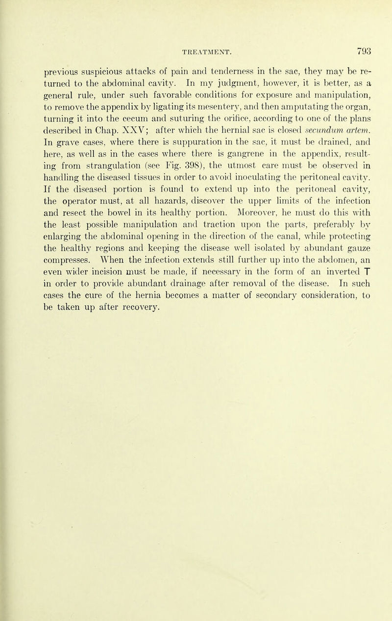 previous suspicious attacks of pain and tenderness in the sac, they may be re- turned to the abdominal cavity. In my judgment, however, it is better, as a general rule, under such favorable conditions for exposure and manipulation, to remove the appendix by ligating its mesentery, and then amputating the organ, turning it into the cecum and suturing the orifice, according to one of the plans described in Chap. XXV; after which the hernial sac is closed secundtim artem. In grave cases, where there is suppuration in the sac, it must be drained, and here, as well as in the cases where there is gangrene in the appendix, result- ing from strangulation (see Fig. 398), the utmost care must be observed in handling the diseased tissues in order to avoid inoculating the peritoneal cavity. If the diseased portion is found to extend up into the peritoneal cavity, the operator must, at all hazards, discover the upper limits of the infection and resect the bowel in its healthy portion. Moreover, he must do this with the least possible manipulation and traction upon the parts, preferably by enlarging the abdominal opening in the direction of the canal, while protecting the healthy regions and keeping the disease well isolated by abundant gauze compresses. When the infection extends still further up into the abdomen, an even wider incision must be made, if necessary in the form of an inverted T in order to provide abundant drainage after removal of the disease. In such cases the cure of the hernia becomes a matter of secondary consideration, to be taken up after recovery.