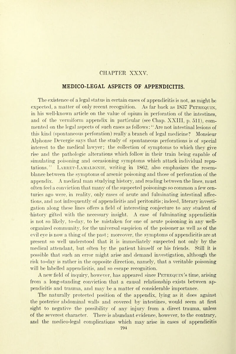 CHAPTER XXXV. MEDICO-LEGAL ASPECTS OF APPENDICITIS. The existence of a legal status in certain cases of appendicitis is not, as might be expected, a matter of only recent recognition. As far back as 1837 Petrequin, in his well-known article on the value of opium in perforation of the intestines, and of the vermiform appendix in particular (see Chap. XXIII, p. 511), com- mented on the legal aspects of such cases as follows: Are not intestinal lesions of this kind (spontaneous perforation) really a branch of legal medicine? Monsieur Alphonse Devergie says that the study of spontaneous perforations is of special interest to the medical lawyer; the collection of symptoms to which they give rise and the pathologic alterations which follow in their train being capable of simulating poisoning and occasioning symptoms which attack individual repu- tations. Larret-Lamalignie, writing in 1862, also emphasizes the resem- blance between the symptoms of arsenic poisoning and those of perforation of the appendix. A medical man studying history, and reading between the lines, must often feel a conviction that many of the suspected poisonings so common a few cen- turies ago were, in reality, only cases of acute and fulminating intestinal affec- tions, and not infrequently of appendicitis and peritonitis; indeed, literary investi- gation along these lines offers a field of interesting conjecture to any student of •history gifted with the necessary insight. A case of fulminating appendicitis is not so likely, to-day, to be mistaken for one of acute poisoning in any well- organized community, for the uni^ersal suspicion of the poisoner as well as of the evil eye is now a thing of the past; moreover, the symptoms of appendicitis are at present so well understood that it is immediately suspected not only by the medical attendant, but often by the patient himself or his friends. Still it is possible that such an error might arise and demand investigation, although the risk to-day is rather in the opposite direction, namely, that a veritable poisoning will be labelled appendicitis, and so escape recognition. A new field of inquiry, however, has appeared since Petrequin's time, arising from a long-standing conviction that a causal relationship exists between ap- pendicitis and trauma, and may be a matter of considerable importance. The naturally protected position of the appendix, lying as it does against the posterior abdominal walls and covered by intestines, would seem at first sight to negative the possibility of any injury from a direct trauma, unless of the severest character. There is abundant evidence, however, to the contrary, and the medico-legal complications which may arise in cases of appendicitis