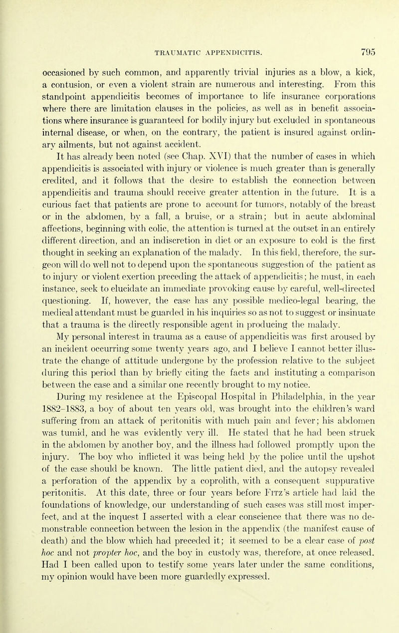 occasioned by such common, and apparently trivial injuries as a blow, a kick, a contusion, or even a violent strain are numerous and interesting. From this standpoint appendicitis becomes of importance to life insurance corporations where there are limitation clauses in the policies, as well as in benefit associa- tions where insurance is guaranteed for bodily injury but excluded in spontaneous internal disease, or when, on the contrary, the patient is insured against ordin- ary ailments, but not against accident. It has already been noted (see Chap. XVI) that the number of cases in which appendicitis is associated with injury or violence is much greater than is generally credited, and it follows that the desire to establish the connection between appendicitis and trauma should receive greater attention in the future. It is a curious fact that patients are prone to account for tumors, notably of the breast or in the abdomen, by a fall, a bruise, or a strain; but in acute abdominal affections, beginning with colic, the attention is turned at the outset in an entirely different direction, and an indiscretion in diet or an exposure to cold is the first thought in seeking an explanation of the malady. In this field, therefore, the sur- geon will do well not to depend upon the spontaneous suggestion of the patient as to injury or violent exertion preceding the attack of appendicitis; he must, in each instance, seek to elucidate an immediate provoking cause by careful, well-directed questioning. If, however, the case has any possible medico-legal bearing, the medical attendant must be guarded in his inquiries so as not to suggest or insinuate that a trauma is the directly responsible agent in producing the malady. My personal interest in trauma as a cause of appendicitis was first aroused by an incident occurring some twenty years ago, and I believe I cannot better illus- trate the change of attitude undergone by the profession relative to the subject during this period than by briefly citing the facts and instituting a comparison between the case and a similar one recently brought to my notice. During my residence at the Episcopal Hospital in Philadelphia, in the yesiv 1882-1883, a boy of about ten years old, was brought into the children's ward suffering from an attack of peritonitis with much pain and fever; his abdomen was tumid, and he was evidently very ill. He stated that he had been struck in the abdomen by another boy, and the illness had followed promptly upon the injury. The boy who inflicted it was being held by the police until the upshot of the case should be known. The little patient died, and the autopsy revealed a perforation of the appendix by a coprolith, with a consequent suppurative peritonitis. At this date, three or four years before Fitz's article had laid the foundations of knowledge, our understanding of such cases was still most imper- fect, and at the inquest I asserted with a clear conscience that there was no de- monstrable connection between the lesion in the appendix (the manifest cause of death) and the blow which had preceded it; it seemed to be a clear case of post hoc and not propter hoc, and the boy in custody was, therefore, at once released. Had I been called upon to testify some years later imder the same conditions, my opinion would have been more guardedly expressed.