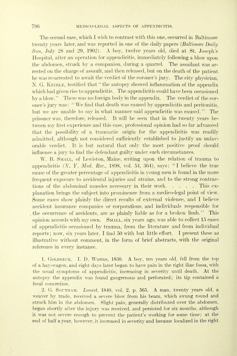 The second case, which I wish to contrast with this one, occurred in Baltimore twenty years later, and was reported in one of the daily papers {Baltimore Daily Sim, July 28 and 29, 1902). A boy, twelve years okl, died at St. Joseph's Hospital, after an operation for appendicitis, immediately following a blow upon the abdomen, struck by a companion, during a quarrel. The assailant was ar- rested on the charge of assault, and then released, but on the death of the patient he was re-arrested to await the verdict of the coroner's jury. The city physician, N. G. Keirle, testified that the autopsy showed inflammation of the appendix which had given rise to appendicitis. The appendicitis could have been occasioned by a blow. There was no foreign body in the appendix. The verdict of the cor- oner's jury was:  AVe find that death was caused by appendicitis and peritonitis, but we are unable to say in what manner said appendicitis was caused. The prisoner was, therefore, released. It will be seen that in the twenty years be- tween my first experience and this case, professional opinion had so far advanced that the possibility of a traumatic origin for the appendicitis was readily admitted, although not considered sufficiently established to justify an unfav- orable verdict. It is but natural that only the most positive proof should influence a jury to find the defendant guilty under such circumstances. W. B. Small, of Lewiston, Maine, writing upon the relation of trauma to appendicitis (N. Y. Med. Rec, 1898, vol. 54, 364), says: I believe the true cause of the greater percentage of appendicitis in young men is found in the more frequent exposure to accidental injuries and strains, and to the strong contrac- tions of the abdominal muscles necessary in their work This ex- planation brings the subject into prominence from a medico-legal point of view. Some cases show plainly the direct results of external violence, and I believe accident insurance companies or corporations, and individuals responsible for . the occurrence of accidents, are as plainly liable as for a broken limb. This opinion accords with my own. Small, six years ago, was able to collect 15 cases of appendicitis occasioned by trauma, from the literature and from individual reports; now, six years later, I find 50 with but little effort. I present these as illustrative without comment, in the form of brief abstracts, with the original reference in every instance. 1. GoLDBECK. I. D. Wurms, 1830. A boy, ten years old, fell from the top of a hay-wagon, and eight days later began to have pain in the right iliac fossa, with the usual symptoms of appendicitis, increasing in severity until death. At the autopsy the appendix was found gangrenous and perforated; its tip contained a fecal concretion. 2. G. Southam. Lancet, 1840, vol. 2, p. 565. A man, twenty years old, a weaver by trade, received a severe blow from his beam, which swung round and struck him in the abdomen. Slight pain, generally distributed over the abdomen, began shortly after the injury was received, and persisted for six months, although it was not severe enough to prevent the patient's working for some time; at the end of half a year, however, it increased in severity and became localized in the right