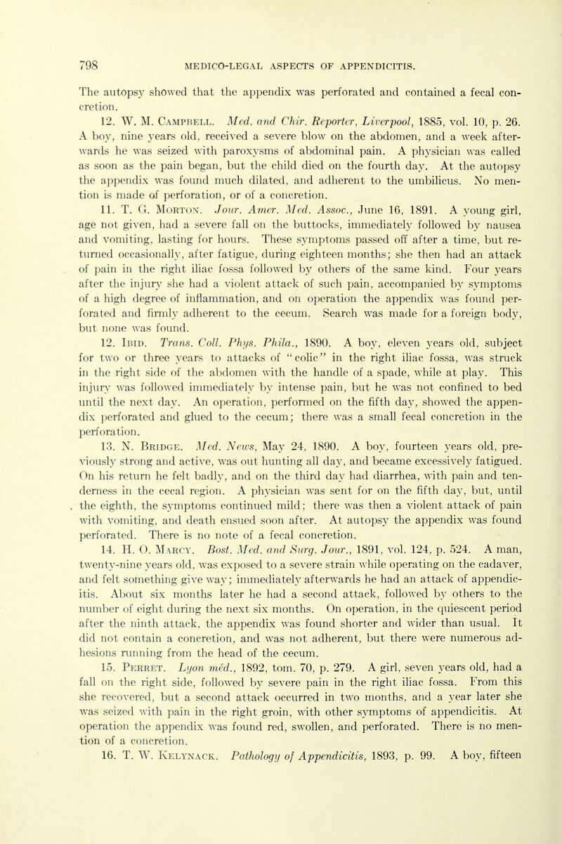 The autopsy showed that the appendix was perforated and contained a fecal con- cretion. 12. W. M. Campbell. Med. and Chir. Reporter, Liverpool, 1885, vol. 10, p. 26. A boy, nine years old, received a severe blow on the abdomen, and a week after- wards he was seized with paroxysms of abdominal pain. A physician was called as soon as the pain began, but the child died on the fourth day. At the autopsy the appendix was found much dilated, and adherent to the umbilicus. No men- tion is made of perforation, or of a concretion. 11. T. G. Morton. Jour. Amer. Med. Assoc., June 16, 1891. A young girl, age not given, had a severe fall on the buttocks, immediately followed by nausea and vomiting, lasting for hours. These symptoms passed off after a time, but re- turned occasionally, after fatigue, during eighteen months; she then had an attack of pain in the right iliac fossa followed by others of the same kind. Four years after the injury she had a violent attack of such pain, accompanied by symptoms of a high degree of inflammation, and on operation the appendix was found per- forated and firmly adherent to the cecum. Search was made for a foreign body, but none was found. 12. Ibid. Trans. Coll. Phys. Phila., 1890. A boy, eleven years old, subject for two or three years to attacks of colic in the right iliac fossa, was struck in the right side of the abdomen with the handle of a spade, while at play. This injury was followed immediately by intense pain, but he was not confined to bed until the next day. An operation, performed on the fifth day, showed the appen- dix perforated and glued to the cecum; there was a small fecal concretion in the perforation. 13. N. Bridge. Med. News, May 24, 1890. A boy, fourteen years old, pre- viously strong and active, was out hunting all day, and became excessively fatigued. On his return he felt badly, and on the third day had diarrhea, with pain and ten- derness in the cecal region. A physician was sent for on the fifth day, but, until the eighth, the symptoms continued mild; there was then a violent attack of pain with vomiting, and death ensued soon after. At autopsy the appendix was found perforated. There is no note of a fecal concretion. 14. H. O. Marcy. Bost. Med. and Surg. Jour., 1891, vol. 124, p. 524. A man, twenty-nine years old, was exposed to a severe strain while operating on the cadaver, and felt something give way; immediately afterwards he had an attack of appendic- itis. About six months later he had a second attack, followed by others to the number of eight during the next six months. On operation, in the quiescent period after the ninth attack, the appendix was found shorter and wider than usual. It did not contain a concretion, and was not adherent, but there were numerous ad- hesions running from the head of the cecum. 15. Ferret. Lyon med., 1892, torn. 70, p. 279. A girl, seven years old, had a fall on the right side, followed by severe pain in the right iliac fossa. From this she recovered, but a second attack occurred in two months, and a year later she was seized with pain in the right groin, with other symptoms of appendicitis. At operation the appendix was found red, swollen, and perforated. There is no men- tion of a concretion. 16. T. W. Kelynack. Pathology of Appendicitis, 1893, p. 99. A boy, fifteen