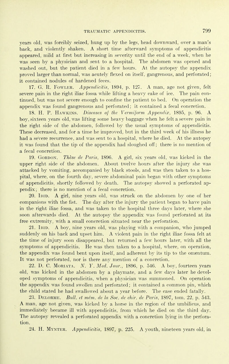 years old, was forcibly seized, hung up by the legs, head downward, over a man's back, and violently shaken. A short time afterward symptoms of appendicitis appeared, mild at first but increasing in severity until the end of a week, when he was seen by a physician and sent to a hospital. The abdomen was opened and washed out, but the patient died in a few hours. At the autopsy the appendix proved larger than normal, was acutely flexed on itself, gangrenous, and perforated; it contained nodules of hardened feces. 17. G. R. Fowler. Appendicitis, 1894, p. 127. A man, age not given, felt severe pain in the right iliac fossa while lifting a heavy cake of ice. The pain con- tinued, but was not severe enough to confine the patient to bed. On operation the appendix was found gangrenous and perforated; it contained a fecal concretion. 18. H. P. IIaavkins. Diseases of the Vermiform Appendix, 1895, p. 96. A boy, sixteen years old, was lifting some heavy baggage when he felt a severe pain in the right side of the abdomen, followed by the usual symptoms of appendicitis. These decreased, and for a time he improved, but in the third week of his illness he had a severe recurrence, and was sent to a hospital, where he died. At the autopsy it was found that the tip of the appendix had sloughed off; there is no mention of a fecal concretion. 19. Gordon. These de Paris, 1896. A girl, six years old, was kicked in the upper right side of the abdomen. About twelve hours after the injury she was attacked by vomiting, accompanied by black stools, and was then taken to a hos- pital, where, on the fourth day, severe abdominal pain began with other symptoms of appendicitis, shortly followed by death. The autopsy showed a perforated ap- pendix; there is no mention of a fecal concretion. 20. Ibid. A girl, nine years old, was struck on the abdomen by one of her companions with the fist. The day after the injury the patient began to have pain in the right iliac fossa, and was taken to the hospital three days later, where she soon afterwards died. At the autopsy the appendix Avas found perforated at its free extremity, with a small concretion situated near the perforation. 21. Ibid. A boy, nine years old, was playing with a companion, who jumped suddenly on his back and upset him. A violent pain in the right iliac fossa felt at the time of injury soon disappeared, but returned a few hours later, with all the symptoms of appendicitis. He was then taken to a hospital, where, on operation, the appendix was found bent upon itself, and adherent by its tip to the omentum. It was not perforated, nor is there any mention of a concretion. 22. D. C. MoRiATA. N. Y. Med. Jour., 1896, p. 546. A boy, fourteen years old, was kicked in the abdomen by a playmate, and a few days later he devel- oped symptoms of appendicitis, when a physician was summoned. On operation the appendix was found swollen and perforated; it contained a common pin, which the child stated he had swallowed about a year before. The case ended fatally. 23. Delorme. Biill. et mem. de la Soc. de chir. de Paris, 1897, tom. 22, p. 543. A man, age not given, was kicked by a horse in the region of the umbilicus, and immediately became ill with appendicitis, from which he died on the third day. The autopsy revealed a perforated appendix with a concretion lying in the perfora- tion. 24. H. Mynter. Appendicitis, 1897, p. 225. A youth, nineteen years old, in