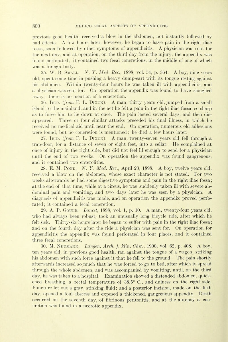 previous good health, received a blow in the abdomen, not instantly followed by bad effects. A few hours later, however, he began to have pain in the right iliac fossa, soon followed by other symptoms of appendicitis. A physician was sent for the next day, and at operation, on the third day from the injury, the appendix was found perforated; it contained two fecal concretions, in the middle of one of which was a foreign body. 25. W. B. Small. N. Y. Med. Rec, 1898, vol. 54, p. 364. A boy, nine years old, spent some time in pushing a heavy dump-cart with its tongue resting against his abdomen. Within twenty-four hours he was taken ill with appendicitis, and a physician was sent for. On operation the appendix was found to have sloughed away; there is no mention of a concretion. 26. Ibid, (from F. L. Dixon). A man, thirty years old, jumped from a small island to the mainland, and in the act he felt a pain in the right iliac fossa, so sharp as to force him to lie down at once. The pain lasted several days, and then dis- appeared. Three or four similar attacks preceded his final illness, in which he received no medical aid until near the end. On operation, numerous old adhesions were found, but no concretion is mentioned; he died a few hours later. 27. Ibid. (/ro?n F. L. Dixon). A man, twenty-seven years old, fell through a trap-door, for a distance of seven or eight feet, into a cellar. He complained at once of injury in the right side, but did not feel ill enough to send for a physician until the end of two weeks. On operation the appendix was found gangrenous, and it contained two enteroliths. 28. E. M. Pond. A^. Y. Med. Rec, April 23, 1898. A boy, twelve years old, received a blow on the abdomen, whose exact character is not stated. For two weeks afterwards he had some digestive symptoms and pain in the right iliac fossa; at the end of that time, while at a circus, he was suddenly taken ill with severe ab- dominal pain and vomiting, and two days later he was seen by a physician. A diagnosis of appendicitis was made, and on operation the appendix proved perfo- rated ; it contained a fecal concretion. 29. A. P. Gould. Lancet, 1898, vol. 1, p. 10. A man, twenty-four years old, who had always been robust, took an unusually long bicycle ride, after which he felt sick. Thirty-six hours later he began to suffer with pain in the right iliac fossa; and on the fourth day after the ride a physician was sent for. On operation for appendicitis the appendix was found perforated in four places, and it contained three fecal concretions. 30. M. Neumann. Langen. Arch. f. klin. Chir., 1900, vol. 62, p. 408. A boy, ten years old, in previous good health, ran against the tongue of a wagon, striking his abdomen with such force against it that he fell to the ground. The pain shortly afterwards increased so much that he was forced to go to bed, after which it spread through the whole abdomen, and was accompanied by vomiting, until, on the third day, he was taken to a hospital. Examination showed a distended abdomen, quick- ened breathing, a rectal temperature of 38.5° C, and dulness on the right side. Puncture let out a gray, stinking fluid; and a posterior incision, made on the fifth day, opened a foul abscess and exposed a thickened, gangrenous appendix. Death occurred on the seventh day, of fibrinous peritonitis, and at the autopsy a con- cretion was found in a necrotic appendix.