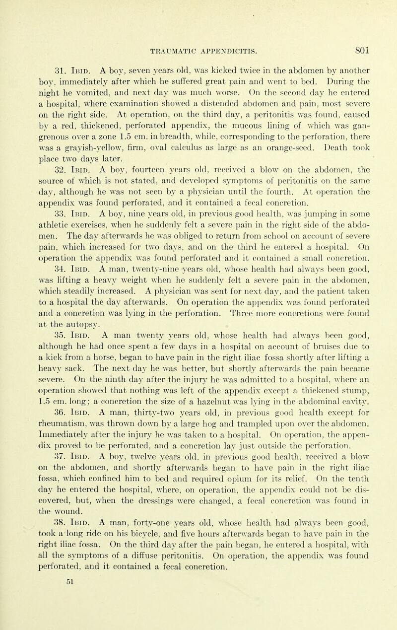 31. Ibid. A boy, seven years old, was kicked twice in the abdomen by another boy, immediately after which he suffered great pain and went to bed. During the night he vomited, and next day was much worse. On the second day he entered a hospital, where examination showed a distended abdomen and pain, most severe on the right side. At operation, on the third day, a peritonitis was found, caused by a red, thickened, perforated appendix, the mucous lining of which was gan- grenous over a zone 1.5 cm. in breadth, while, corresponding to the perforation, there was a grayish-yellow, firm, oval calculus as large as an orange-seed. Death took place two days later. 32. Ibid. A boy, fourteen years old, received a blow on the abdomen, the source of which is not stated, and developed symptoms of peritonitis on the same day, although he was not seen by a physician until the fourth. At operation the appendix was found perforated, and it contained a fecal concretion. 33. Ibid. A boy, nine years old, in previous good health, was jumping in some athletic exercises, when he suddenly felt a severe pain in the right side of the a1)do- men. The day afterwards he was obliged to return from school on account of severe pain, which increased for two days, and on the third he entered a hospital. On operation the appendix was found perforated and it contained a small concretion. 34. Ibid. A man, twenty-nine years old, whose health had always been good, was lifting a heavy Aveight when he suddenly felt a severe pain in the abdomen, which steadily increased. A physician was sent for next day, and the patient taken to a hospital the day afterwards. On operation the appendix was found perforated and a concretion was lying in the perforation. Three more concretions were found at the autopsy. 35. Ibid. A man twenty years old, whose health had always been good, although he had once spent a few days in a hospital on account of bruises due to a kick from a horse, began to have pain in the right iliac fossa shortly after lifting a heavy sack. The next day he was better, but shortly afterwards the pain became severe. On the ninth day after the injurv' he was admitted to a hospital, where an operation showed that nothing was left of the appendix except a thickened stump, 1.5 cm. long; a concretion the size of a hazelnut was lying in the abdominal cavity. 36. Ibid. A man, thirty-two years old, in previous good health except for rheumatism, was thrown down by a large hog and tramjDled upon over the abdomen. Immediately after the injury he was taken to a hospital. On operation, the appen- dix proved to be perforated, and a concretion lay just outside the perforation. 37. Ibid. A boy, twelve years old, in previous good health, received a blow on the abdomen, and shortly after\\'ards began to have pain in the right iliac fossa, which confined him to bed and required opium for its relief. On the tenth day he entered the hospital, where, on operation, the appendix could not be dis- covered, but, when the dressings were changed, a fecal concretion was found in the wound. 38. Ibid. A man, forty-one years old, whose health had always been good, took a long ride on his bicycle, and five hours afterwards began to have pain in the right iliac fossa. On the third day after the pain began, he entered a hospital, with all the symptoms of a diffuse peritonitis. On operation, the appendix was found perforated, and it contained a fecal concretion. 51