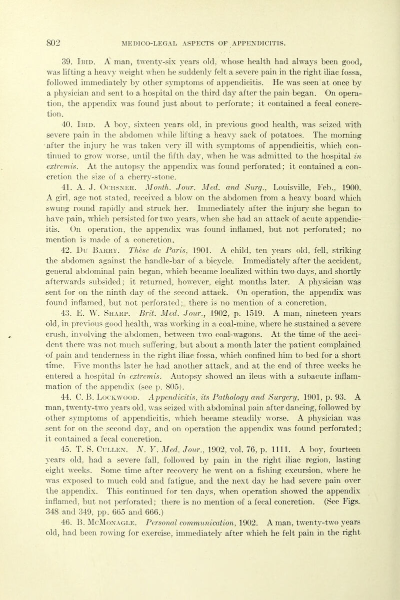 39. Ibid. A man, twenty-six years old, whose health had always been good, was lifting a heavy weight when he suddenly felt a severe pain in the right ihac fossa, followed immediately by other symptoms of appendicitis. He was seen at once by a physician and sent to a hospital on the third day after the pain began. On opera- tion, the appendix was found just about to perforate; it contained a fecal concre- tion. 40. Ibid. A boy, sixteen years old, in previous good health, w-as seized with severe pain in the abdomen while lifting a heavy sack of potatoes. The morning 'after the injury he was taken very ill with symptoms of appendicitis, which con- tinued to grow worse, until the fifth day, when he was admitted to the hospital in extremis. At the autopsy the appendix was found perforated; it contained a con- €retion the size of a cherry-stone. 41. A. J. OcHSNER. Month. Jour. Med. and Surg., Louisville, Feb., 1900. A girl, age not stated, received a blow on the abdomen from a heavy board which swung round rapidly and struck her. Immediately after the injury she began to have pain, which persisted for two years, when she had an attack of acute appendic- itis. On operation, the appendix was found inflamed, but not perforated; no mention is made of a concretion. 42. Du Barry. These de Paris, 1901. A child, ten years old, fell, striking the abdomen against the handle-bar of a bicycle. Immediately after the accident, general abdominal pain began, which became localized within two days, and shortly afterwards subsided; it returned, however, eight months later. A physician was sent for on the ninth day of the second attack. On operation, the appendix was found inflamed, but not perforated: there is no mention of a concretion. 43. E. W. Sharp. Brit. Med. Jour., 1902, p. 1519. A man, nineteen years old, in previous good health, was working in a coal-mine, where he sustained a severe crush, involving the abdomen, between two coal-wagons. At the time of the acci- dent there Avas not much suffering, but about a month later the patient complained of pain and tenderness in the right iliac fossa, which confined him to bed for a short time. Five months later he had another attack, and at the end of three weeks he entered a hospital in extremis. Autopsy showed an ileus with a subacute inflam- mation of the appendix (see p. 805). 44. C. B. LocicwooD. Appendicitis, its Pathology and Surgery, 1901, p. 93. A man, twenty-two years old, was seized with abdominal pain after dancing, followed by other symptoms of appendicitis, which became steadily worse. A physician was sent for on the second day, and on operation the appendix was found perforated; it contained a fecal concretion. 45. T. S. CuLLEN. N. Y. Med. Jour., 1902, vol. 76, p. 1111. A boy, fourteen years old, had a severe fall, followed by pain in the right iliac region, lasting eight weeks. Some time after recovery he went on a fishing excursion, where he was exposed to much cold and fatigue, and the next day he had severe pain over the appendix. This continued for ten days, when operation showed the appendix inflamed, but not perforated; there is no mention of a fecal concretion. (See Figs. 348 and 349, pp. 665 and 666.) 46. B. McMonagle. Personal communication, 1902. A man, twenty-two years old, had been rowing for exercise, immediately after which he felt pain in the right