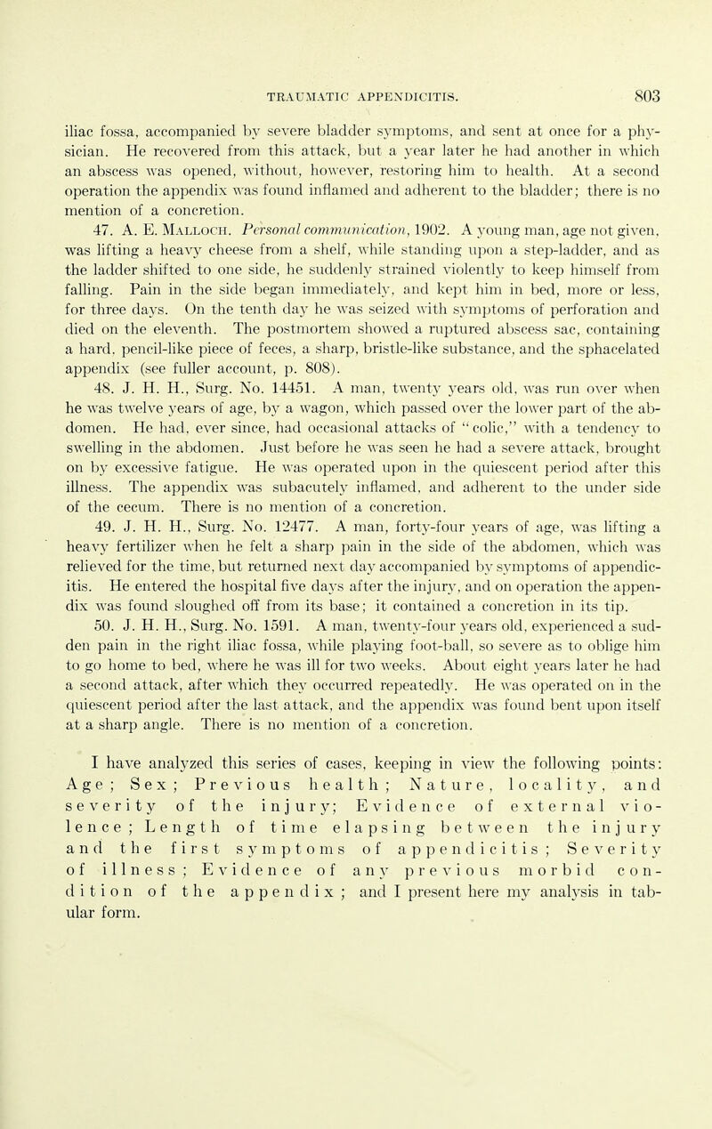 iliac fossa, accompanied by severe bladder symptoms, and sent at once for a phy- sician. He recovered from this attack, but a year later he had another in which an abscess was opened, without, however, restoring him to health. At a second operation the appendix was found inflamed and adherent to the bladder; there is no mention of a concretion. 47. A. E. Malloch. Personal communication, 1902. A young man, age not given, was lifting a heavy cheese from a shelf, while standing upon a step-ladder, and as the ladder shifted to one side, he suddenly strained violently to keep himself from falling. Pain in the side l^egan immediately, and kept him in bed, more or less, for three days. On the tenth day he was seized with symptoms of perforation and died on the eleventh. The postmortem showed a ruptured abscess sac, containing a hard, pencil-like piece of feces, a sharp, bristle-like substance, and the sphacelated appendix (see fuller account, p. 808). 48. J. H. H., Surg. No. 14451. A man, twenty years old, was run over when he was twelve years of age, by a wagon, which passed over the lower part of the ab- domen. He had, ever since, had occasional attacks of coHc, with a tendency to swelling in the abdomen. Just before he was seen he had a severe attack, brought on by excessive fatigue. He was operated upon in the cjuiescent period after this illness. The appendix was subacutely inflamed, and adherent to the under side of the cecum. There is no mention of a concretion. 49. J. H. H., Surg. No. 12477. A man, forty-four years of age, was lifting a heavy fertilizer Avhen he felt a sharp pain in the side of the abdomen, which was relieved for the time, but returned next day accompanied by symptoms of appendic- itis. He entered the hospital five days after the injury, and on operation the appen- dix was found sloughed off from its base; it contained a concretion in its tip. 50. J. H. H., Surg. No. 1591. A man, twenty-four years old, experienced a sud- den pain in the right iliac fossa, while playing foot-ball, so severe as to oblige him to go home to bed, where he was ill for two weeks. About eight years later he had a second attack, after which they occurred repeatedly. He was operated on in the quiescent period after the last attack, and the appendix was found bent upon itself at a sharp angle. There is no mention of a concretion. I have analyzed this series of cases, keeping in view^ the following points: Age; Sex; Previous health; Nature, locality, and severity of the injury; Evidence of external vio- lence; Length of time elapsing between the injury and the first symptoms of appendicitis; Severity of illness; Evidence of any previous morbid con- dition of the appendix; and I present here my analysis in tab- ular form.
