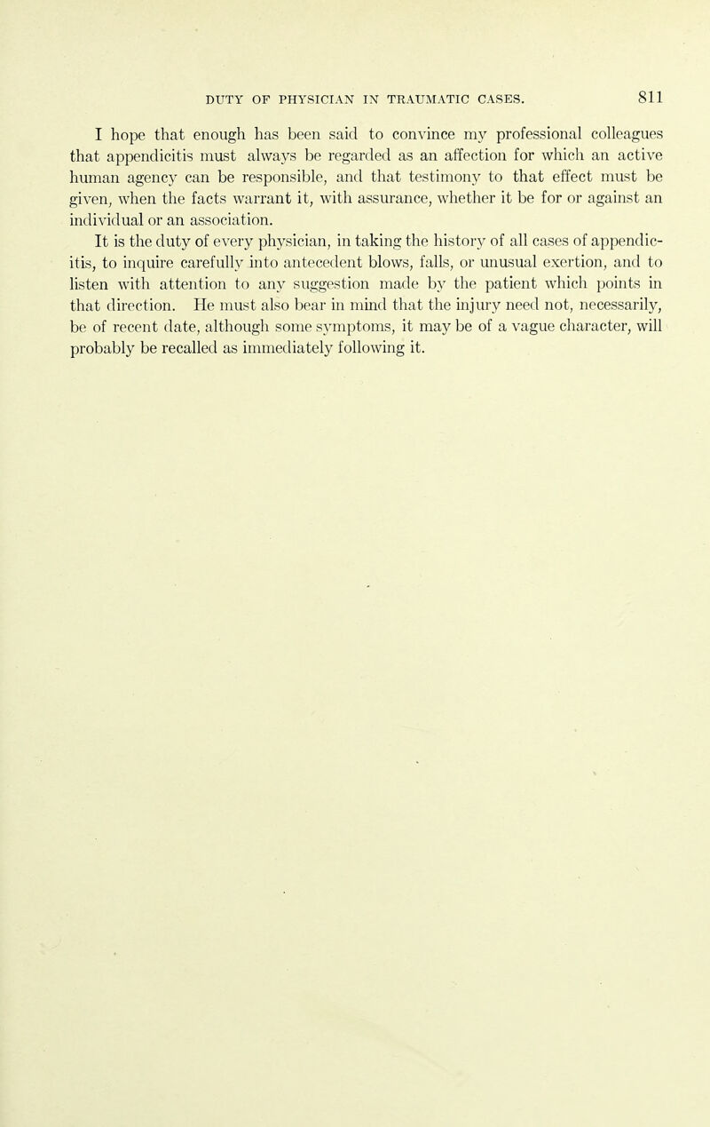 I hope that enough has been said to convince my professional colleagues that appendicitis must always be regarded as an affection for which an active human agency can be responsible, and that testimony to that effect must be given, when the facts warrant it, with assurance, whether it be for or against an individual or an association. It is the duty of every physician, in taking the history of all cases of appendic- itis, to inquire carefully into antecedent blows, falls, or unusual exertion, and to listen with attention to any suggestion made by the patient which points in that direction. He must also bear in mind that the injury need not, necessarily, be of recent date, although some symptoms, it may be of a vague character, will probably be recalled as immediately following it.