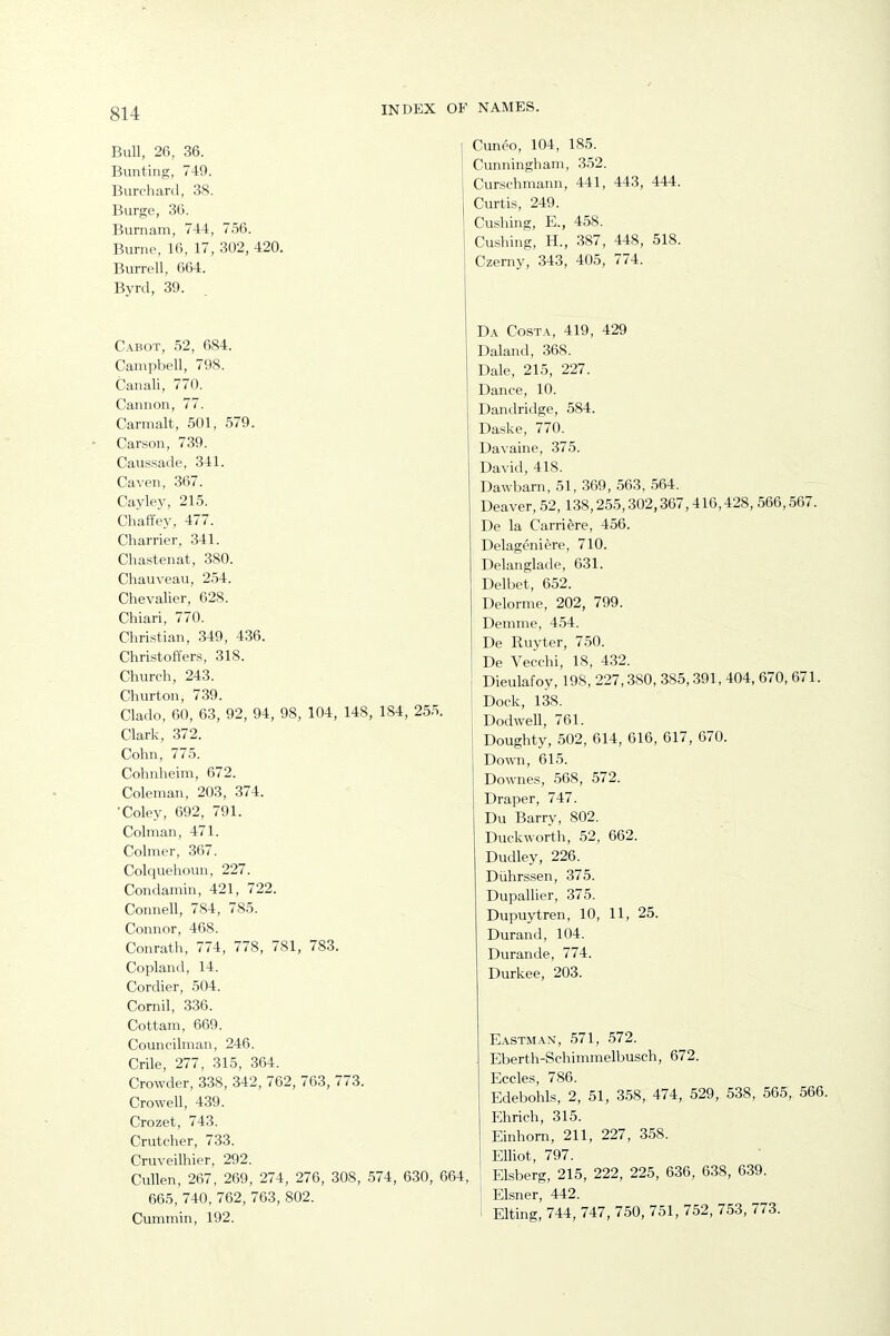 Bull, 26, 36. Bunting, 749. Burchard, 38. Burge, 36. Burnam, 744, 756. Burne, 16, 17, 302, 420, Burrell, 664. Byrd, 39. C.^-BOT, 52, 684. Campbell, 798. Canali, 770. Cannon, 77. Carmalt, 501, 579. Carson, 739. Caussade, 341. Caven, 367. Cayley, 215. Chaffey, 477. Charrier, 341. Chastenat, 380. Chauveau, 254. Chevalier, 628. Chiari, 770. Christian, 349, 4.36. Christoffers, 318. Church, 243. Churton, 739. Clado, 60, 63, 92, 94, 98, 104, 148, 184, 255. Clark, 372. Cohn, 775. Cohnheim, 672. Coleman, 203, 374. ■Coley, 692, 791. Colman, 471. Colmer, 367. Colquehoun, 227. Condamin, 421, 722. Connell, 784, 785. Connor, 468. Conrath, 774, 778, 781, 783. Copland, 14. Cordier, 504. Cornil, 336. Cottam, 669. Councilman, 246. Crile, 277, 315, 364. Crowder, 338, 342, 762, 763, 773. Crowell, 439. Crozet, 743. Crutcher, 733. Cruveilhier, 292. Cullen, 267, 269, 274, 276, 308, 574, 630, C 665, 740, 762, 763, 802. Cummin, 192. Cunco, 104, 185. Cunningham, 352. Curschmann, 441, 443, 444. Curtis, 249. Cushing, E., 458. Cushing, H., 387, 448, 518. Czerny, 343, 405, 774. Da Costa, 419, 429 Daland, 368. Dale, 215, 227. Dance, 10. Dandridge, 584. Daske, 770. Davaine, 375. David, 418. Dawbarn, 51, 369, 563, 564. Deaver, 52,138,255,302,367,416,428, 566,567. De la Carriere, 456. Delageniere, 710. Delanglade, 631. Delbet, 652. Delorme, 202, 799. Demme, 454. De Ruyter, 750. De Vecchi, 18, 432. Dieulafoy, 198, 227,380, 385,391, 404, 670, 671. Dock, 138. Dodwell, 761. Doughty, 502, 614, 616, 617, 670. Down, 615. Downes, 568, 572. Draper, 747. Du Barry, 802. Duckworth, 52, 662. Dudley, 226. Diihrssen, 375. Dupallier, 375. Dupuytren, 10, 11, 25. Durand, 104. Durande, 774. Durkee, 203. E.\STM.AN, 571, 572. Eberth-Schimmelbusch, 672. Eccles, 786. Edebohls, 2, 51, 358, 474, 529, 538, 565, 566. Ehrich, 315. Einhom, 211, 227, 358. Elliot, 797. Elsberg, 215, 222, 225, 636, 638, 639. Eisner, 442. Elting, 744, 747, 750, 751, 752, 753, 773.