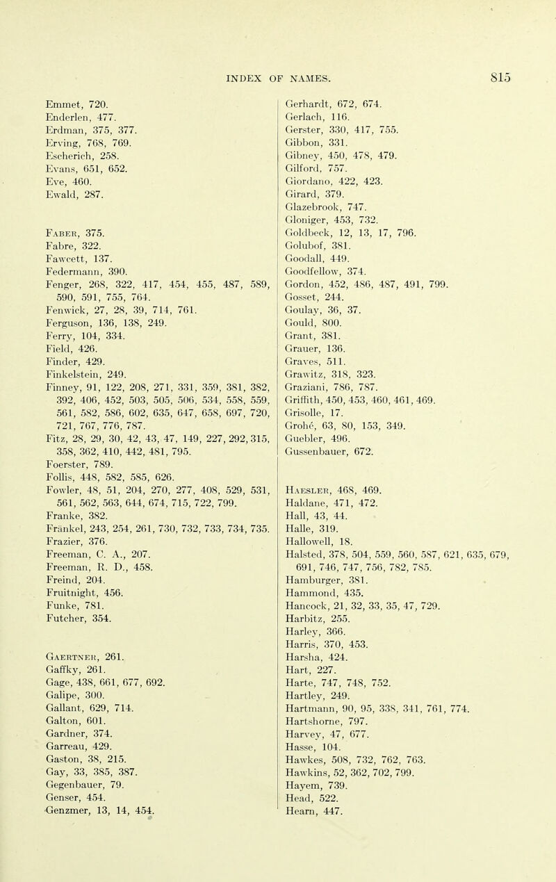 Emmet, 720. Enderlen, 477. Erdman, 375, 377. Erving, 768, 769. Escherich, 258. Evans, 651, 652. Eve, 460. Ewald, 287. Faber, 375. Fabre, 322. Fawcett, 137. Federmann, 390. Fenger, 268, 322, 417, 4.54, 455, 487, 589, 590, 591, 755, 764. Fenwick, 27, 28, 39, 714, 761. Ferguson, 136, 138, 249. Ferry, 104, 334. Field, 426. Finder, 429. Finkelstein, 249. Finney, 91, 122, 208, 271, .331, 359, 381, 382, 392, 406, 452, 503, 505, 506, 534, 558, 559, 561, 582, 586, 602, 635, 647, 658, 697, 720, 721, 767, 776, 787. Fitz, 28, 29, 30, 42, 43, 47, 149, 227, 292, 315, 358, 362, 410, 442, 481, 795. Foerster, 789. Follis, 448, 582, 585, 626. Fowler, 48, 51, 204, 270, 277, 408, 529, 531, 561, 562, 563, 644, 674, 715, 722, 799. Franke, 382. Frankel, 243, 254, 261, 730, 732, 733, 734, 735. Frazier, 376. Freeman, C. A., 207. Freeman, R. D., 458. Freind, 204. Fruitnight, 456. Funke, 781. Futcher, 354. Gaertnek, 261. Gaffky, 261. Gage, 438, 661, 677, 692. Galipe, 300. Gallant, 629, 714. Galton, 601. Gardner, 374. Garreau, 429. Gaston, 38, 215. Gay, 33, 385, 387. Gegenbauer, 79. Genser, 454. Genzmer, 13, 14, 454. Gerhardt, 672, 674. Gerlach, 116. Gerster, 330, 417, 755. Gibbon, 331. Gibney, 450, 478, 479. Gilford, 757. Giordano, 422, 423. Girard, 379. Glazebrook, 747. Gloniger, 453, 732. Goldbeck, 12, 13, 17, 796. Golubof, 381. Goodall, 449. Goodfellow, 374. Gordon, 452, 486, 487, 491, 799. Gosset, 244. Goulay, 36, 37. Gould, 800. Grant, 381. Grauer, 136. Graves, 511. Grawitz, 318, 323. Graziani, 786, 787. Griffith, 4.50, 453, 460, 461, 469. GrisoUe, 17. Grohe, 63, 80, 153, 349. Guebler, 496. Gusseubauer, 672. Haesler, 468, 469. Haldane, 471, 472. Hall, 43, 44. Halle, 319. Hallowell, 18. Halsted, 378, 504, 559, 560, 587, 621, 635, 679, 691, 746, 747, 756, 782, 785. Hamburger, 381. Hammond, 435. Hancock, 21, 32, 33, 35, 47, 729. Harbitz, 255. Harley, 366. Harris, 370, 453. Harsha, 424. Hart, 227. Harte, 747, 748, 752. Hartley, 249. Hartmann, 90, 95, 338, 341, 761, 774. Hartshorne, 797. Harvey, 47, 677. Hasse, 104. Hawkes, 508, 732, 762, 763. Hawkins, 52, 362, 702, 799. Hayem, 739. Head, 522. Heani, 447.