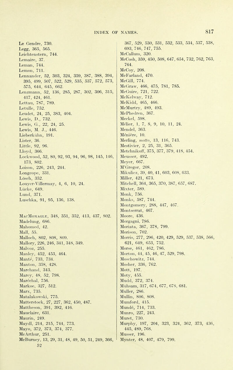 Le Gendre, 730. Legg, 365, 565. Leichtenstern, 744. Lemaire, 37. Leman, 744. Lemon, 711. Lennander, 52, 303, 324, 359, 387, 388, 394, 395, 499, 507, 522, 529, 535, 537, 572, 573, 575, 644, 645, 662. Lenzmann, 52, 136, 285, 287, 302, 306, 315, 417, 424, 461. Lettau, 787, 789. Letulle, 752. Leudet, 24, 25, 383, 404. Lewis, D., 732. Lewis, G., 22, 24, 25. Lewis, M. J., 446. Lieberkiihn, 191. Lister, 36. Little, 92, 96. Lloyd, 366. Loclvwood, 52, 80, 92, 93, 94, 96, 98, 145, 146, 173, 802. Loison, 226, 243, 244. Longcope, 331. Losch, 352. Louyer-Villermay, 4, 6, 10, 24. Liicke, 649. Lund, 371. Luschka, 91, 95, 136, 138. MacMon.a.gle, 348, 351, 352, 413, 437, 802. Madelung, 686. Mahomed, 42. Mall, 55. Malloeh, 802, 808, 809. Mallory, 226, 246, 341, 348, 349. Malvoz, 255. Manley, 452, 453, 464. Mante, 733, 734. Manton, 358, 428. Marehand, 343. Marcy, 48, 52, 798. Marechal, 756. Markoe, 327, 512. Marx, 735. Matalakowski, 775. Matterstock, 27, 227, 362, 450, 487. Mattheson, 391, 392, 416. Mauclaire, 631. Maurin, 249. Maydl, 214, 215, 744, 773. Mayo, 372, 373, 374, 377. McArthur, 251. McBumey, 13, 29, 31, 48, 49, 50, 51, 249, 366, 52 367, 529, 530, 531, 532, 533, .534, 537, 538, 693, 746, 747, 755. McCallum, 320. McCosh, 359, 450, 508, 647, 654, 732, 762, 763, 764. McCoy, 208. McFarland, 470. McGill, 774. McGraw, 466, 475, 781, 785. McGuire, 721, 722. McKelway, 712. McKidd, 465, 466. McMurtry, 489, 493. McPhedren, 367. Meckel, 598. Melier, 1, 7, 8, 9, 10, 11, 24. Mendel, 363. Meniere, 10. Merling, motto, 13, 116, 743. Mestivier, 2, 25, 31, 365. Metchnikoff, 375, 377, 379, 418, 454. Meusser, 492. Meyer, 667. M'Gregor, 208. Mikulicz, 39, 40, 41, 603, 608, 633. Miller, 421, 673. Mitchell, 364, 365, 370, 387, 657, 687. Mixter, 589. Monk, 756. Monks, 587, 744. Montgomery, 288, 447, 467. Montserrat, 467. Moore, 436. Morgagni, 786. Moriata, 367, 378, 799. Morison, 702. Morris, 277, 296, 420, 429, 529, 537, 538, 566, 621, 649, 6.53, 7.52. Morse, 461, 462, 786. Morton, 44, 45, 46, 47, 529, 798. Moschowitz, 744. Mosher, 336, 762. Mott, 197. Moty, 455. Mudd, 372, 374. Miihsam, 317, 674, 677, 678, 681. Muller, 286. Mullin, 806, 808. Mumford, 415. Munde, 714, 733. Munro, 227, 243. Muret, 730. Murphy, 197, 204, 323, 324, 362, 373, 436, 445, 489, 768. Musser, 196. Mynter, 48, 407, 479, 799.