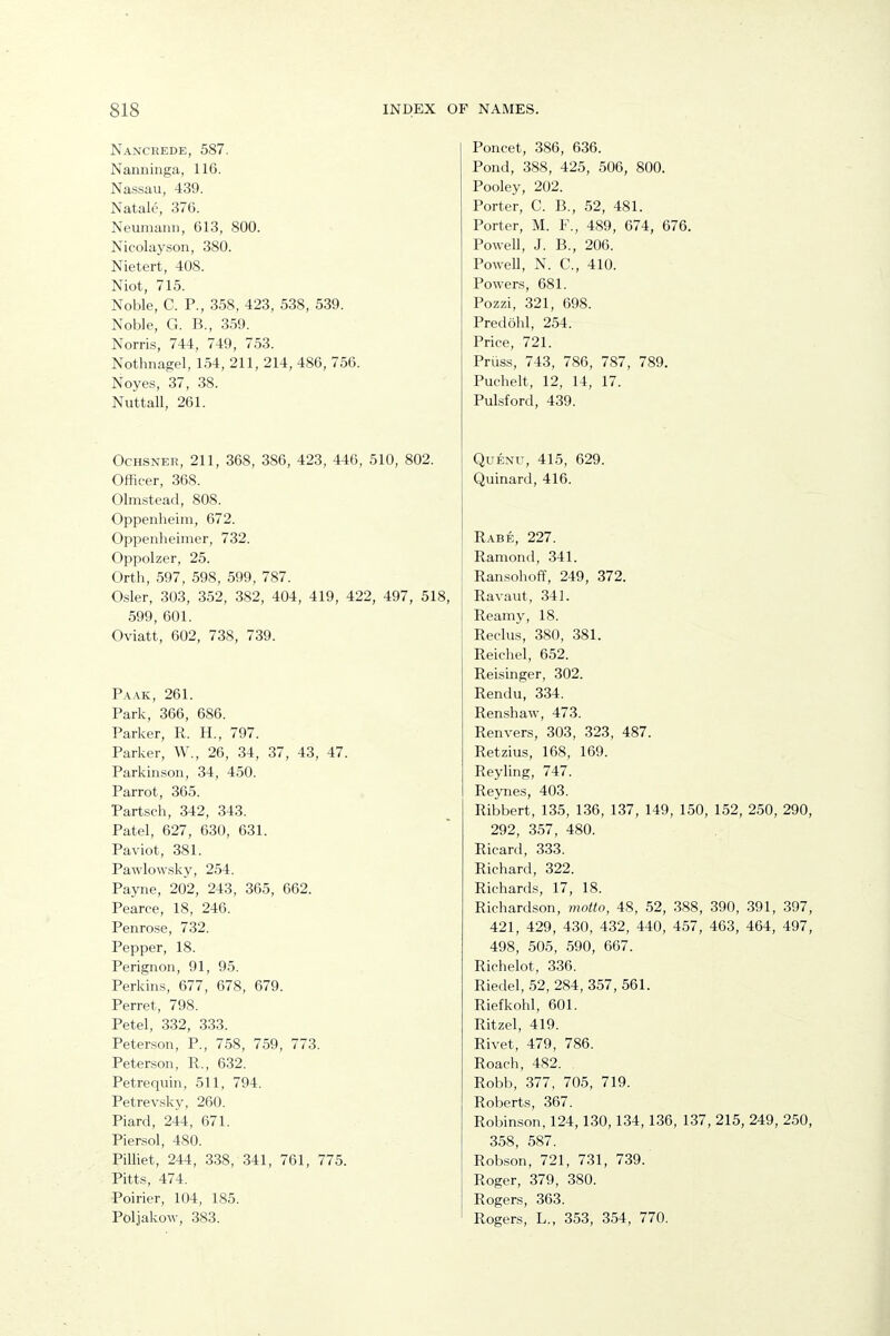 Nancrede, 587. Nanninga, 116. Nassau, 439. Natale, 376. Neumann, 613, 800. Nicolayson, 380. Nietert, 408. Niot, 715. Noble, C. P., 358, 423, 538, 539. Noble, G. B., 359. Norris, 744, 749, 753. Nothnagel, 154, 211, 214, 486, 756. Noyes, 37, 38. Nuttall, 261. OcHSNER, 211, 368, 386, 423, 446, 510, 802. Officer, 368. Olmstead, 808. Oppenheim, 672. Oppenheimer, 732. Oppolzer, 25. Orth, 597, 598, 599, 787. Osier, 303, 352, 382, 404, 419, 422, 497, 518, 599, 601. Oviatt, 602, 738, 739. Pa.\k, 261. Park, 366, 686. Parker, R. H., 797. Parker, W., 26, 34, 37, 43, 47. Parkinson, 34, 450. Parrot, 365. Partsch, 342, 343. Patel, 627, 630, 631. Paviot, 381. Pawlowsky, 254. Payne, 202, 243, 365, 662. Pearce, 18, 246. Penrose, 732. Pepper, 18. Perignon, 91, 95. Perkins, 677, 678, 679. Ferret, 798. Petal, 332, 333. Peterson, P., 758, 759, 773. Peterson, R., 632. Petrequin, 511, 794. Petrevsky, 260. Piard, 244, 671. Piersol, 480. Pilliet, 244, 338, .341, 761, 775. Pitts, 474. Poirier, 104, 185. Poljakow, 383. Poncet, 386, 636. Pond, 388, 425, 506, 800. Pooley, 202. Porter, C. B., 52, 481. Porter, M. F., 489, 674, 676. Powell, J. B., 206. PoweU, N. C, 410. Powers, 681. Pozzi, 321, 698. Predohl, 254. Price, 721. Priiss, 743, 786, 787, 789. Puchelt, 12, 14, 17. Pulsford, 439. QuENU, 415, 629. Quinard, 416. Rabe, 227. Ramond, 341. Ransohoff, 249, 372. Ravaut, 341. Reamy, 18. Reclus, 380, 381. Reichel, 652. Reisinger, 302. Rendu, 334. Renshaw, 473. Renvers, 303, 323, 487. Retzius, 168, 169. Reyling, 747. Reynes, 403. Ribbert, 135, 136, 137, 149, 150, 152, 250, 290, 292, 3.57, 480. Ricard, 333. Richard, 322. Richards, 17, 18. Richardson, motto, 48, 52, 388, 390, 391, 397, 421, 429, 430, 432, 440, 457, 463, 464, 497, 498, 505, 590, 667. Richelot, 336. Riedel, 52, 284, 357, 561. Riefkohl, 601. Ritzel, 419. Rivet, 479, 786. Roach, 482. Robb, 377, 705, 719. Roberts, 367. Robinson, 124,130,134,136, 137, 215, 249, 250, 358, 587. Robson, 721, 731, 739. Roger, 379, 380. Rogers, 363. Rogers, L., 353, 354, 770.