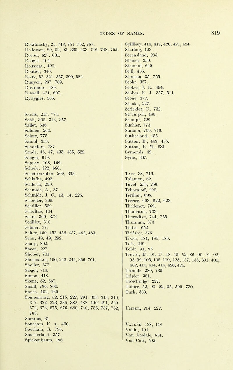 Rokitansky, 21, 743, 751, 752, 787. Rolleston, 89, 92, 93, 369, 433, 746, 748, 755. Rotter, 627, 631. Rouget, 104. Rousseau, 420. Routier, 340. Roux, 52, 321, 357, 399, 582. Runyon, 287, 709. Rushmore, 489. Russell, 421, 607. Rydygier, 565. Sachs, 215, 774. Sahli, 302, 316, 357. Sallet, 636. Salmon, 260. Salzer, 775. Sambl, 353. Sandefort, 787. Sands, 46, 47, 433, 435, 529. Sanger, 619. Sappey, 168, 169. Schede, 322, 686. Seheibenzuber, 209, 333. Schlafke, 492. Schleich, 250. Schmidt, A., 37. Schmidt, J. C, 13, 14, 225. Schooler, 369. Schuller, 529. Schultze, 104. Sears, 360, 372. Sedillot, 318. Selmer, 37. Selter, 450, 452, 456, 457, 482, 483. Senn, 48, 49, 292. Sharp, 802. Sheen, 227. Shober, 701. Shoemaker, 196, 243, 244, 366, 701. Sholler, 377. Siegel, 714. Simon, 418. Skene, 52, 567. Small, 796, 800. Smith, 192, 260. Sonnenburg, 52, 215, 227, 291, 303, 313, 316, 317, 322, 323, 336, 382, 488, 490, 491, 529, 672, 673, 675, 676, 680, 740, 755, 757, 762, 763. Soranus, 31. Southam, F. A., 490. Southam, G., 796. Southerland, 357. Spickenbaum, 196. Spillissy, 414, 418, 420, 421, 424. Starling, 193. Steensland, 285. Steiner, 250. Steinhal, 649. Still, 455. Stimson, 35, 755. Stohr, 357. Stokes, J. E., 494. Stokes, R. J., 357, 511. Stone, 372. Stooke, 227. Strickler, C, 732. Striimpell, 486. Stumpf, 729. Suchier, 773. Summa, 709, 710. Sutherland, 455. Sutton, B., 449, 455. Sutton, E. M., 631. Symonds, 42. Syms, 367. Tait, 38, 716. Talamon, 52. Tavel, 255, 256. Tchacaloff, 292. Terillon, 698. Terrier, 603, 622, 623. Thedenot, 769. Thomason, 733. Thorndike, 744, 755. Thurnam, 373. Tietze, 652. Tirifahy, 375. Tixier, 184, 185, 186. Toft, 249. Toldt, 91, 95. Treves, 45, 46, 47, 48, 49, 52, 86, 90, 91, 92, 93, 99, 105, 106, 119, 128, 1.37, 138, 391, 400, 402, 410, 414, 416, 420, 424. Trimble, 280, 739 Tripier, 381. Trowbridge, 227. Tuffier, 52, 90, 92, 95, 500, 730. Turk, 383. Umber, 214, 222. Vallee, 138, 148. Vallin, 104. Van Arsdale, 654. Van Cott, 592.