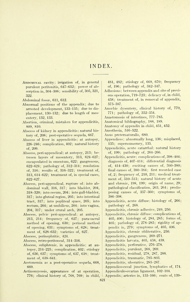 INDEX. Abdominal cavity; irrigation of, in general purulent peritonitis, 647-652; power of ab- sorption in, 304-306; sensibility of, 305, 321, 322. Abdominal fossae, 611, 612. Abnormal positions of the appendix; due to arrested development, 133-135; due to dis- placement, 130-132; due to length of mes- entery, 132, 133. Abortion, criminal, mistaken for appendicitis, 809, 810. Abscess of kidney in appendicitis; natural his- tory of, 208; post-operative sequela, 667. Abscess of liver in appendicitis; at autopsy, 226-246; complication, 402; natural history of, 209. Abscess, peri-appendical; at autopsy, 213; be- tween layers of mesentery, 313, 624-627; encapsulated in omentum, 622; gangrenous, 622-624; pathology of, 312-314; resolution of, 316; results of, 316-322; treatment of, 313, 614-622; treatment of, in special cases, 622-627. Abscess, peri-appendical, rupture of; into ab- dominal wall, 316, 317; into bladder, 204, 318-320; into cecum, 204; into gall-bladder, 317; into gluteal region, 205; into intestinal tract, 317; into popliteal space, 205; into rectum, 204; at umbilicus, 204; into vagina, 204, 317; under crural arch, 205. Abscess, pelvic peri-appendical; at autopsy, 213, 214; frequencj'' of, 627; para-sacral method of opening, 630; perineal method of opening, 631; symptoms of, 628; treat- ment of, 628-632; varieties of, 627. Abscess, perinephritic, 424. Abscess, retro-peritoneal, 314-316. Abscess, subphrenic, in appendicitis; at au- topsy, 214-225; complication, 402; etiology of, 636, 637; symptoms of, 637, 638; treat- ment of, 638-641. Acetonemia as a post-operative sequela, 668, 669. Actinomycosis, appearance of at operation, 776; clinical history of, 768, 769; in child. 481, 482; etiology of, 669, 670; frequency of, 196; pathology of, 342-347. Adhesions; between appendix and site of previ- ous operation, 719-723; delicacy of, in child, 458; treatment of, in removal of appendix, 575-587. Ama'bic dysentery, clinical history of, 770, 771; pathology of, 352-354. Anastomosis of intestines, 777-785. Anatomical bibliography, 188, 189. Anatomy of appendix in child, 451, 452. Anesthesia, 516-522. Anus preternaturalis, 680. Appendices; abnormally long, 136; misplaced, 135; supernumerary, 135. Appendicitis, acute catarrhal; natural history of, 199; pathology of, 264-266. Appendicitis, acute; complications of, 398-404; diagnosis of, 407-414; differential diagnosis of, 414-430; exciting causes of, 360-380; final causes of, 380-384; first recorded case of, 2; frequency of, 210, 211; medical treat- ment of, 510-513; natural history of acute and chronic, 198, 199; origin of name, 29; pathological classification, 263, 264; predis- posing causes of, 357-360; symptoms of, 386-398. Appendicitis, acute diffuse; histology of, 266; pathology of, 268. Appendicitis, chronic adhesive, 249, 250. Appendicitis, chronic diffuse; complications of, 405, 406; histology of, 284, 285; forms of, 405; pathology of, 278-285; rigidity of ap- pendix in, 279; symptoms of, 405, 406. Appendicitis, chronic obliterative, 250. Appendicitis, gangrenous, 269-271. Appendicitis larvata, 405, 458, 459. Appendicitis, perforative, 276-278. Appendicitis, purulent, 268, 269. Appendicitis, residual, 278, 287, 288. Appendicitis, traumatic, 795-803. Appendicitis, ulcerative, 285-287. Appendico-cecal junction, lymphatics of, 174. Appendiculo-ovarian ligament, 102-104. Appendix; arteries in, 155-166; coats of, 139-