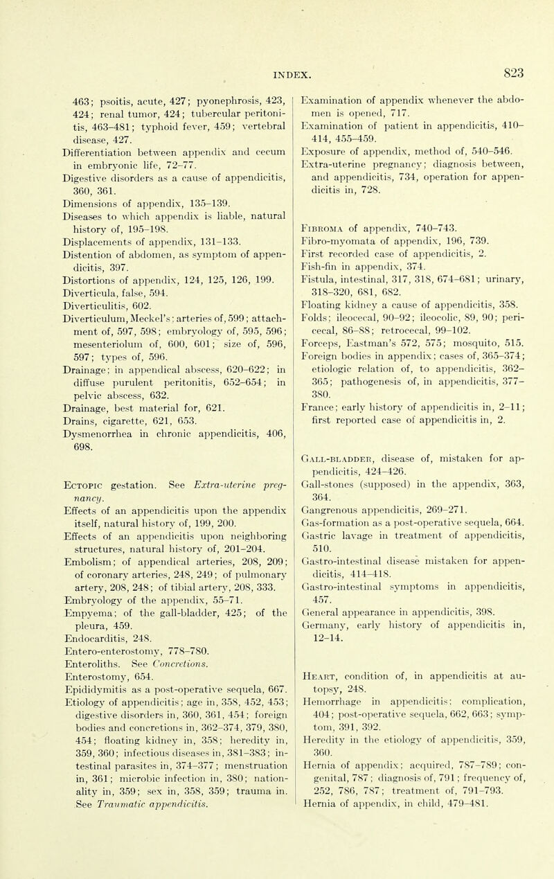 463; psoitis, acute, 427; pyonephrosis, 423, 424; renal tumor, 424; tubercular peritoni- tis, 463-481; typhoid fever, 459; vertebral disease, 427. Differentiation between appendix and cecum in embryonic life, 72-77. Digestive disorders as a cause of appendicitis, 360, 361. Dimensions of appendix, 135-139. Diseases to which appendix is liable, natural history of, 195-198. Displacements of appendix, 131-133. Distention of abdomen, as symptom of appen- dicitis, 397. Distortions of appendix, 124, 125, 126, 199. Diverticula, false, 594. Diverticulitis, 602. Diverticulum, Meckel's; arteries of, 599; attach- ment of, 597, 598; embryology of, 595, 596; mesenteriolum of, 600, 601; size of, 596, 597; types of, 596. Drainage; in appendical abscess, 620-622; in diffuse purulent peritonitis, 652-654; in pelvic abscess, 632. Drainage, best material for, 621. Drains, cigarette, 621, 653. Dysmenorrhea in chronic appendicitis, 406, 698. Ectopic gestation. See Extra-uterine preg- nanaj. Effects of an appendicitis upon the appendix itself, natural hi.story of, 199, 200. Effects of an appendicitis upon neighboring structures, natural history of, 201-204. Embolism; of appendical arteries, 208, 209; of coronary arteries, 248, 249; of pulmonary artery, 208, 248; of tibial artery, 208, 333. Embryology of the appendix, 55-71. FJmpyema; of the gall-bladder, 425; of the pleura, 459. Endocarditis, 248. Entero-enterostomy, 778-780. Enteroliths. See Concretions. Entero.stomy, 654. Epididymitis as a post-operative sequela, 667. Etiology of appendicitis; age in, 358, 452, 453; digestive disorders in, 360, 361, 454; foreign bodies and concretions in, 362-374, 379, 380, 454; floating kidney in, 358; heredity in, 359,360; infectious diseases in, 381-383; in- testinal parasites in, 374-377; menstruation in, 361; microbic infection in, 380; nation- ality in, 359; sex in, 358, 359; trauma in. .See Traumatic appendicitis. Examination of appendix whenever the abdo- men is opened, 717. Examination of patient in appendicitis, 410- 414, 455-459. Exposure of appendix, method of, 540-546. Extra-uterine pregnane}^; diagnosis between, and appendicitis, 734, operation for appen- dicitis in, 728. Fibroma of appendix, 740-743. Fibro-myomata of appendix, 196, 739. First recorded case of appendicitis, 2. Fish-fin in appendix, 374. Fistula, intestinal, 317, 318, 674-681; urinary, 318-320, 681, 682. Floating kidney a cause of appendicitis, 358. Folds; ileocecal, 90-92; ileocolic, 89, 90; peri- cecal, 86-88; retrocecal, 99-102. Forceps, Eastman's 572, 575; mosquito, 515. Foreign bodies in appendix; cases of, 365-374; etiologic relation of, to appendicitis, 362- 365; pathogenesis of, in appendicitis, 377- 380. France; early history of appendicitis in, 2-11; first reported case of appendicitis in, 2. Gall-blADDER, discasc of, mistaken for ap- pendicitis, 424-426. Gall-stones (supposed) in the appendix, 363, 364. Gangrenous appendicitis, 269-271. Gas-formation as a po.st-operative sequela, 664. Gastric lavage in treatment of appendicitis, 510. Gastro-intestinal disease mistaken for appen- dicitis, 414-418. Gastro-intestinal symptoms in appendicitis, 457. General appearance in appendicitis, 398. Germany, early liistory of appendicitis in, 12-14. Heart, condition of, in appendicitis at au- topsy, 248. Heniorrliage in appendicitis: complication, 404; post-operative sequela, 662, 663; .symp- tom, 391, 392. Heredity in the etiology of appendicitis, 359, 360. Hernia of appendix; acquired, 787-789; con- genital, 787 ; diagnosis of, 791; frequency of, 252, 786, 787; treatment of, 791-793. Hernia of appendix, in cliild, 479-481.