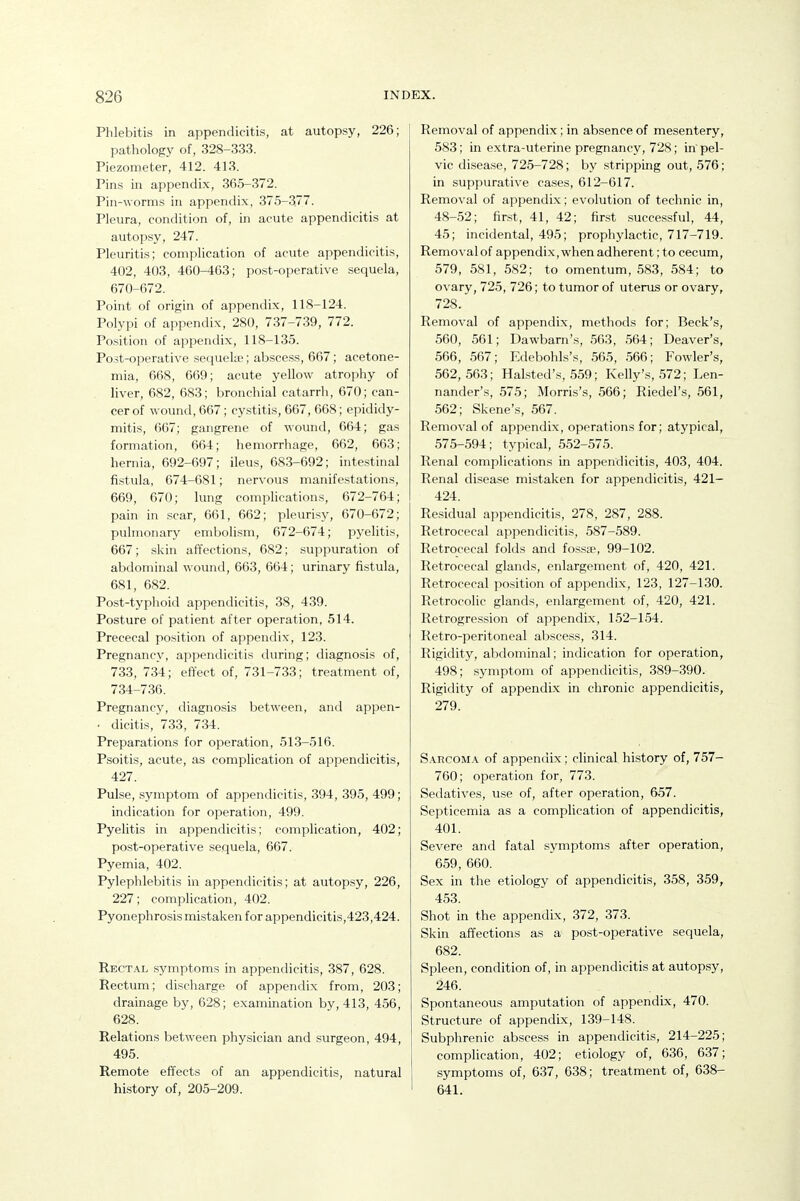 Phlebitis in appendicitis, at autopsy, 226; pathology of, 328-333. Piezometer, 412. 413. Pins in appendix, 365-372. Pin-worms in appendix, 375-37. Pleura, condition of, in acute appendicitis at autopsy, 247. Pleuritis; complication of acute appendicitis, 402, 403, 460-463; post-operative sequela, 670-672. Point of origin of appendix, 118-124. Polypi of appendix, 280, 737-739, 772. Position of appendix, 118-135. Po.st-operative sequelae; abscess, 667; acetone- mia, 668, 669; acute yellow atrophy of liver, 682, 683; bronchial catarrh, 670; can- cer of wound, 667; cystitis, 667, 668; epididy- mitis, 667; gangrene of wound, 664; gas formation, 664; hemorrhage, 662, 663; hernia, 692-697; ileus, 683-692; intestinal fistula, 674-681; nervous manifestations, 669, 670; lung complications, 672-764; pain in scar, 661, 662; pleurisy, 670-672; pulmonary embolism, 672-674; pyelitis, 667; skin affections, 682; suppuration of abdominal wound, 663, 664; urinary fistula, 681, 682. Post-typhoid appendicitis, 38, 439. Posture of patient after operation, 514. Prececal position of appendix, 123. Pregnancy, appendicitis during; diagnosis of, 733, 734; effect of, 731-733; treatment of, 734-736. Pregnancy, diagnosis between, and appen- . dicitis, 733, 734. Preparations for operation, 513-516. Psoitis, acute, as complication of appendicitis, 427. Pulse, symptom of appendicitis, 394, 395, 499; Indication for operation, 499. Pyelitis in appendicitis; complication, 402; post-operative sequela, 667. Pyemia, 402. Pylephlebitis in appendicitis; at autopsy, 226, 227; complication, 402. Pyonephrosis mistaken for appendicitis,423,424. Rectal symptoms in appendicitis, 387, 628. Rectum; discharge of appendix from, 203; drainage by, 628; examination by, 413, 456, 628. Relations between physician and surgeon, 494, 495. Remote effects of an appendicitis, natural history of, 205-209. Removal of appendix; in absence of mesentery, 583; in extra-uterine pregnancy, 728; in pel- vic disease, 725-728; by stripping out, 576; in suppurative cases, 612-617. Removal of appendix; evolution of technic in, 48-52; first, 41, 42; first successful, 44, 45; incidental, 495; prophylactic, 717-719. Removal of appendix, when adherent; to cecum, 579, 581, 582; to omentum, 583, 584; to ovary, 725, 726; to tumor of uterus or ovary, 728. Removal of appendix, metliods for; Beck's, 560, 561; Dawbarn's, 563, 564; Deaver's, 566, 567; Edebohls's, 565, 566; Fowler's, 562,563; Halsted's, 559; Kelly's, 572; Len- nander's, 575; Morris's, 566; Riedel's, 561, 562; Skene's, 567. Removal of appendix, operations for; atypical, 575-594; typical, 552-575. Renal complications in appendicitis, 403, 404. Renal disease mistaken for appendicitis, 421- 424. Residual appendicitis, 278, 287, 288. Retrocecal appendicitis, 587-589. Retrocecal folds and fossse, 99-102. Retrocecal glands, enlargement of, 420, 421. Retrocecal position of appendix, 123, 127-130. Retrocolic glands, enlargement of, 420, 421. Retrogression of appendix, 152-1.54. Retro-peritoneal abscess, 314. Rigidity, al)dominal; indication for operation, 498; symptom of appendicitis, 389-390. Rigidity of appendix in chronic appendicitis, 279. Sarcom.v of appendix; clinical history of, 757- 760; operation for, 773. Sedatives, use of, after operation, 657. Septicemia as a complication of appendicitis, 401. Severe and fatal symptoms after operation, 659, 660. Sex in the etiology of appendicitis, 3.58, 359, 453. Shot in the appendix, 372, 373. Skin affections as a post-operative sequela, 682. Spleen, condition of, in appendicitis at autopsy, 246. Spontaneous amputation of appendix, 470. Structure of appendix, 139-148. Subphrenic abscess in appendicitis, 214-225; complication, 402; etiology of, 636, 637; symptoms of, 637, 638; treatment of, 638- 641.