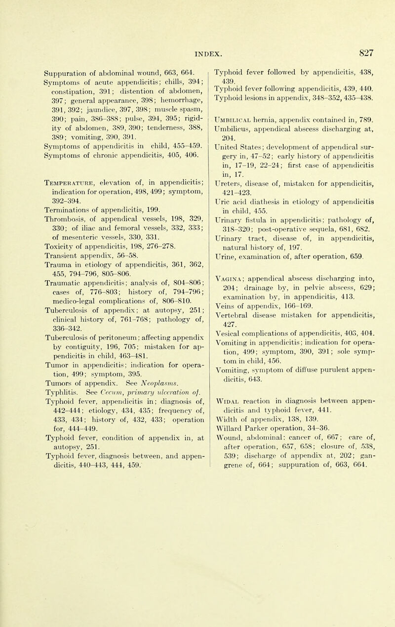 Suppuration of abdominal wound, 663, 664. Symptoms of acute appendicitis; chills, 394; constipation, 391; distention of abdomen, 397; general appearance, 398; hemorrhage, 391,392; jaundice, 397, 398; muscle spasm, 390; pain, 386-388; pulse, 394, 395; rigid- ity of abdomen, 389, 390; tenderness, 388, 389; vomiting, 390, 391. Symptoms of appendicitis in child, 455-459. Symptoms of chronic appendicitis, 405, 406. Temperature, elevation of, in appendicitis; indication for operation, 498, 499; symptom, 392-394. Terminations of appendicitis, 199. Thrombosis, of appendical vessels, 198, 329, 330; of iliac and femoral vessels, 332, 333; of mesenteric vessels, 330, 331. Toxicity of appendicitis, 198, 276-278. Transient appendix, 56-58. Trauma in etiology of appendicitis, 361, 362, 455, 794-796, 805-806. Traumatic appendicitis; analysis of, 804-806; cases of, 776-803; history of, 794-796; medico-legal complications of, 806-810. Tuberculosis of appendi.x; at autopsy, 251; clinical history of, 761-768; pathology of, 336-342. Tuberculosis of peritoneum; affecting appendix by contiguity, 196, 705; mistaken for ap- pendicitis in child, 463-481. Tumor in appendicitis; indication for opera- tion, 499; symptom, 395. Tumors of appendix. See Neoplasms. Typhlitis. See Cecum, primary ulceration of. Typhoid fever, appendicitis in; diagnosis of, 442-444; etiology, 434, 435; frequency of, 433, 434; history of, 432, 433; operation for, 444-449. Tj^phoid fever, condition of appendix in, at autopsy, 251. Typhoid fever, diagnosis between, and appen- dicitis, 440-443, 444, 459. Typhoid fever followed by appendicitis, 438, 439. Typhoid fever followmg appendicitis, 439, 440. Typhoid lesions in appendix, 348-352, 435-438. Umbilical hernia, appendix contained in, 789. Umbilicus, appendical aljscess discharging at, 204. United States; development of appendical sur- gery in, 47-52; early history of appendicitis in, 17-19, 22-24; first case of appendicitis in, 17. Ureters, disease of, mistaken for appendicitis, 421-423. Uric acid diathesis in etiology of appendicitis in child, 455. Urinary fi.stula in appendicitis; pathology of, 318-320; post-operative sequela, 681, 682. Urinary tract, disease of, in appendicitis, natural history of, 197. Urine, examination of, after operation, 659. Vagina; appendical abscess discharging into, 204; drainage by, in pelvic abscess, 629; examination by, in appendicitis, 413. Veins of appendix, 166-169. Vertebral disease mistaken for appendicitis, 427. Vesical complications of appendicitis, 403, 404. Vomiting in appendicitis; indication for opera- tion, 499; symptom, 390, 391; sole symp- tom in child, 456. Vomiting, symptom of diffuse purulent appen- dicitis, 643. WiDAL reaction in diagnosis between appen- dicitis and typhoid fever, 441. Width of appendix, 138, 139. Willard Parker operation, 34-36. Wound, abdominal; cancer of, 667; care of, after operation, 657, 658; closure of, 538, 539; discharge of appendix at, 202; gan- grene of, 664; suppuration of, 663, 664.