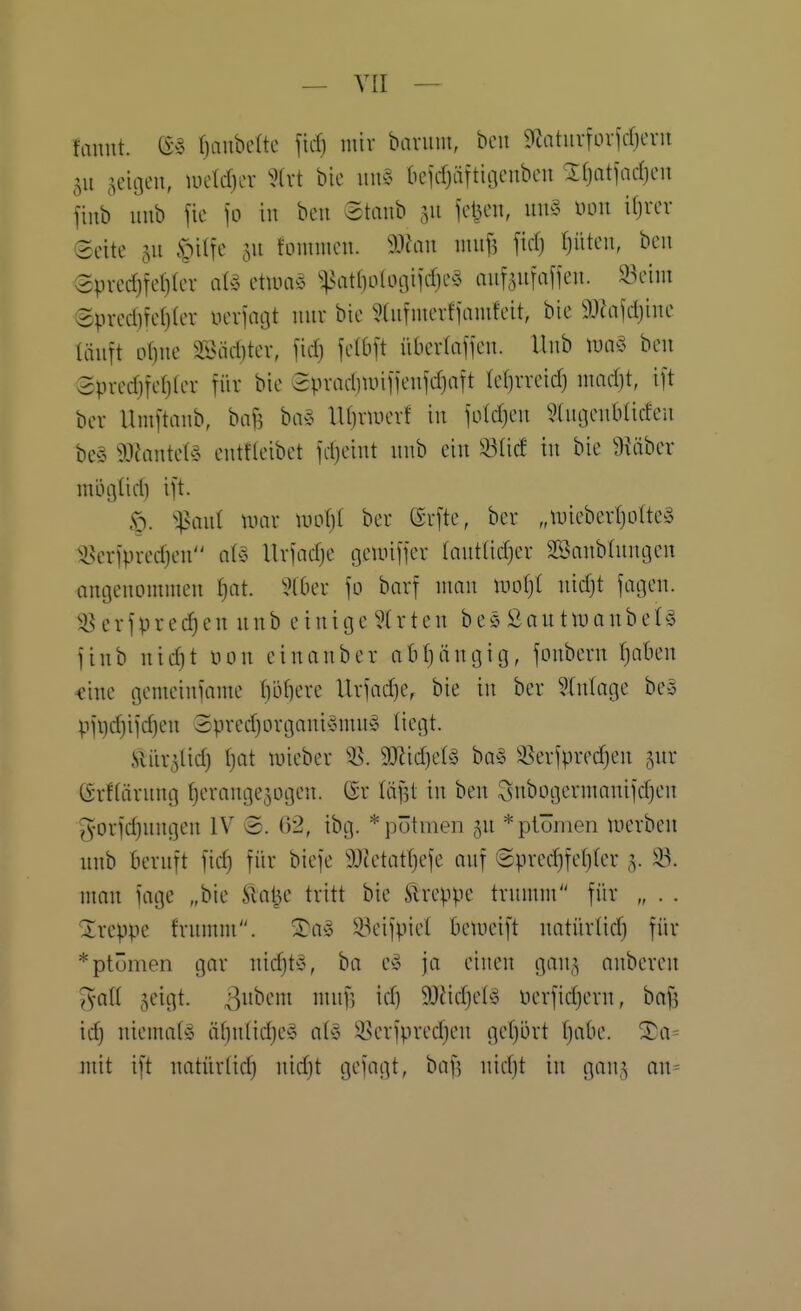 fannt. ^ \)a\Mk fid) mir bariiiu, bcu 9iatuvfLnirfjcvn 511 ^^eitjeu, uieIcf)LT bie un§ bcirfjäftiocubcu Ifjatiadjcii fiub unb \k \o in bcii Staub 511 icl3en, un§ innt ifjver Seite 511 .teilte 511 foimiieu. ^))lan mnf, firf) tjüteu, beu 3pred)rel}tcv at<3 etuuiö ^^^atl)oloaiirf)Cy mifäufaffeu. 23eim Spred)fet)(er nevjncjt mir bie 5(iirnierfiamfcit, bie ^J^ijdjiue läuft o()ue Slnidjter, fid) felbft iibertajieu. Hub lua§ beu Spredjfefjler für bie epradiiinjieuld)aft (etirreid) umd)t, i[t ber llmftaub, baf? ba§ lUjriuerf iu joldjeu iHugeubüdeu be§ 93Jaute(§ eutfteibet fdjciut uub eiu ^^tid iu bie Diaber mögüd) ijt. <p. ^:|5aul mar luofjt ber ßrfte, ber „U)ieberr)otte^3 3?er1>redjeu a^3 Ilrfadje geunfier (auttidjer SBaubtuugeu angeuommeu ^)at. 5(0er \o barf uuau ml)l uidjt jageu. i8 e r f p r e e u u u b e i u i 03 e ?(r t e u b e 0 S 0 u t lu a u b e t ö jiub uic^t üou eiuauber abfjäugig, fouberu fjabeu «iue gemciufame t)lVf]ere Urfadje, bie iu ber ?tulage be-3 pii)d}iid)eu '3pred)orgaui§uui§ tiegt. Äiir^lid) ()at mieber 55. 93'Jid)et§ ba§ 58erfpred)eu 5ur (Srftäruug tjeraugejogeu. Sr läilt iu beu Subogerumuiidjeu g-orid)uugen IV @. ö2, ibg. *pötmen 5U *ptömen luerbeu uub beruft fid) für biefe 9Jtetatt)efe auf ®pred)fef)(er 5. 33. mau fage „bie Jilal3e tritt bie Ärcppe truuim für „ . . Xreppe frumm. S)a§ 33eifpie( beuicift uatürtid) für *ptümen gar uid)t^3, ba ey ja eiueu gau.^i aubereu ^a(( jeigt. ßuhcm uutf] id) 93?id)el^ nerfidjeru, ba^ id) uiema(§ ä(}ulidje§ a(§ S^i^erjpredjeu getjört fjabe. ^a= mit ift uatür(id) uidjt gejagt, bafj uidjt iu gauj au=