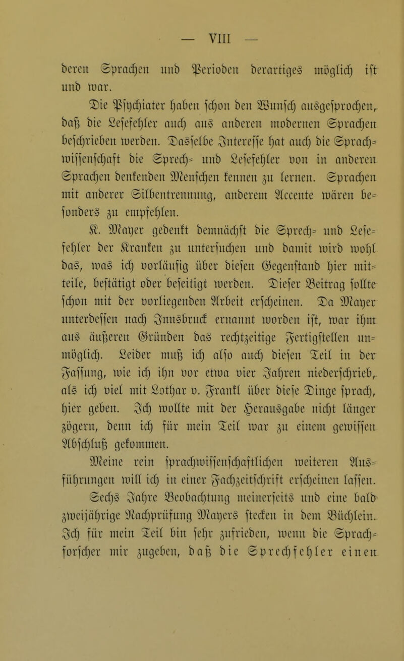 bereu Sprad)cn uub ^erioben berartigeS möglid) i[t uub umr. ^ie ^^ii)d)iater Ijahcn fdjon ben SBunjcf) au^gefprocfieiv baf3 bie Sefefcf)(er and) auy nubereu mobernen Spradjeit befd)ric6en werben. ^a§]'c(be Sutereffe fjot and) bie Sprad}:= lüijfenfdjaft bie (Spred)= uub Sejefefjler üon in anberen ©pradjen benfenben Ü)tenfdjen fennen lernen. <Sprad)eu mit anberer Silbentrennung, anberem 2(ccente n^ären be== foubery gu cmpfefjlen. t. 3}Jai)er gebenft bemuäd)[t bie @predj= uub Seje= feljler ber Sl'raufeu ^n uuterfudjeu uub bannt mirb miji bQ!o, n.ia§ id; üorläufig über biefen ©egeuftaub f)ier mit^ teile, beftätigt ober beseitigt werben, 'l^iefer Seitrag foKte fc^DU mit ber ücrliegeuben 5Irbeit erfdjeiueu. ^a 9.Icot)er unterbeffen nad) Sunsbrud ernannt morben i[t, mar if)m au§ iiujsereu ©rünben bay redjtgcitige gertigftellen uu= mijgüd). Seiber mu^ id) al']o and) biefen %d[ in ber Raffung, mie id) if)n üor etma üier Safjren nieberjdjrieb,- al§ id) öiel mit Sottjar ü. granfl über bieje ^inge fpradj, Ijier geben. 3d) lüoüte mit ber §erou§gabe nid;t länger gbgeru, beun id) für mein %di mar 5U einem gemijfen 5lbfd}(uf3 gefommeu. 9}Mue rein jprad)miffeufd)aftlid)eu meiteren füljruugen milt id) in einer g'ad)5eitfd)rift erjd)cinen laffen. 8ed)§ x^af)re Sßeobaditung meinerfeit^S uub eine balb 5meijäf)rige 9Zad)prüfuug 9!3?at)cr^5 fteden in bem Südjiein. Sd) für mein %di bin fcf)r gnfrieben, menn bie 8prad)= forfd)er mir zugeben, bafs bie 8pred)fel)ler eiueu